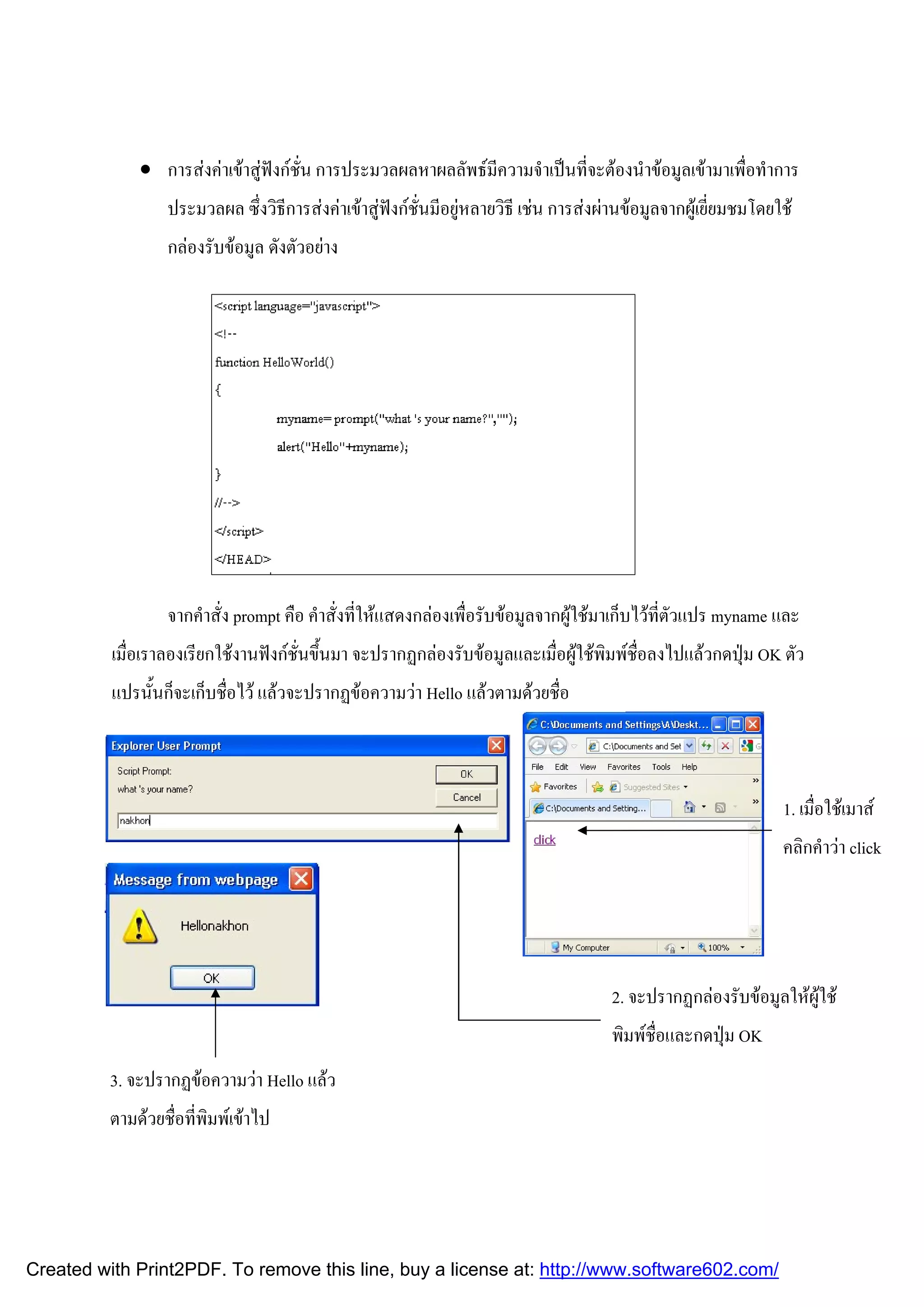  การสงคาเขาสูฟงกชั่น การประมวลผลหาผลลัพธมีความจําเปนที่จะตองนําขอมูลเขามาเพื่อทําการ
ประมวลผล ซึ่งวิธีการสงคาเขาสูฟงกชั่นมีอยูหลายวิธี เชน การสงผานขอมูลจากผูเยี่ยมชมโดยใช
กลองรับขอมูล ดังตัวอยาง

จากคําสั่ง prompt คือ คําสั่งที่ใหแสดงกลองเพื่อรับขอมูลจากผูใชมาเก็บไวที่ตัวแปร myname และ
เมื่อเราลองเรียกใชงานฟงกชั่นขึ้นมา จะปรากฏกลองรับขอมูลและเมื่อผูใชพิมพชื่อลงไปแลวกดปุม OK ตัว
แปรนั้นก็จะเก็บชื่อไว แลวจะปรากฏขอความวา Hello แลวตามดวยชื่อ

1. เมื่อใชเมาส
คลิกคําวา click

2. จะปรากฏกลองรับขอมูลใหผูใช
พิมพชื่อและกดปุม OK
3. จะปรากฏขอความวา Hello แลว
ตามดวยชื่อที่พิมพเขาไป

Created with Print2PDF. To remove this line, buy a license at: http://www.software602.com/

 