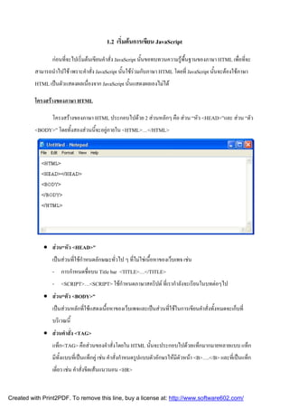 1.2 เริมตนการเขียน JavaScript
่
กอนทีจะไปเริ่มตนเขียนคําสั่ง JavaScript นั้นขอทบทวนความรูพื้นฐานของภาษา HTML เพือทีจะ
่
่ ่
สามารถนําไปใช เพราะคําสั่ง JavaScript นั้นใชรวมกับภาษา HTML โดยที่ JavaScript นั้นจะตองใชภาษา
HTML เปนตัวแสดงผลเนื่องจาก JavaScript นั้นแสดงผลเองไมได
โครงสรางของภาษา HTML
โครงสรางของภาษา HTML ประกอบไปดวย 2 สวนหลักๆ คือ สวน “หัว <HEAD>”และ สวน “ตัว
<BODY>” โดยทั้งสองสวนนี้จะอยูภายใน <HTML>…</HTML>

 สวน“หัว <HEAD>”
เปนสวนที่ใชกําหนดลักษณะทั่วไป ๆ ที่ไมใชเนื้อหาของเว็บเพจ เชน
- การกําหนดชื่อบน Title bar <TITLE>…</TITLE>
- <SCRIPT>…<SCRIPT> ใชกําหนดภาษาสคริปต ที่เรากําลังจะเรียนในบทตอๆไป
 สวน“ตัว <BODY>”
เปนสวนหลักที่ใชแสดงเนื้อหาของเว็บเพจและเปนสวนที่ใชในการเขียนคําสั่งทั้งหมดจะเก็บที่
บริเวณนี้
 สวนคําสั่ง <TAG>
แท็ก<TAG> คือสวนของคําสั่งโดยใน HTML นั้นจะประกอบไปดวยแท็กมากมายหลายแบบ แท็ก
มีทั้งแบบที่เปนแท็กคู เชน คําสั่งกําหนดรูปแบบตัวอักษรใหมีตัวหนา <B>….</B> และที่เปนแท็ก
เดี่ยว เชน คําสั่งขีดเสนแนวนอน <HR>

Created with Print2PDF. To remove this line, buy a license at: http://www.software602.com/

 