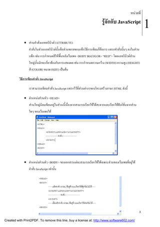 หนวยที่

รูจักกับ JavaScript
 สวนคําสั่งแอททริบิวต (ATTRIBUTE)
คําสั่งในสวนแอทริบิวตนั้นคือสวนขยายของแท็กวิธีการเขียนก็คือการ แทรกคําสั่งนั้นๆ ลงในสวน
แท็ก เชน การกําหนดสีใหพื้นหลังเว็บเพจ <BODY BGCOLOR= “RED”> โดยแอทริบิวตสวน
ให
ใหญนั้นมักจะเกี่ยวของกับการแสดงผล เชน การกําหนดความ าง (WIDTH) ความสูง (HEIGHT)
หนดความกว WIDTH)
สี (COLOR) ขนาด (SIZE) เปนตน
วิธีการเขียนคําสั่ง JavaScript
เราสามารถเขียนคําสั่ง JavaScript แทรกไวที่สวนตางๆของโครงสรางภาษา HTML ดังนี้
 ตําแหนงสวนหัว <HEAD>
สวนใหญนิยมเขียนอยูในสวนนี้เนื่องจากสามารถเรียกใชไดสะดวกและเรียกใชฟงกชั่นจากสวน
ใดๆ ของเว็บเพจได

 ตําแหนงสวนตัว <BODY> ของเอกสารแตจะสามารถเรียกใชไดเฉพาะสวนของเว็บเพจที่อยูใต
คําสั่ง JavaScript เทานัน
้

3

Created with Print2PDF. To remove this line, buy a license at: http://www.software602.com/

1

 