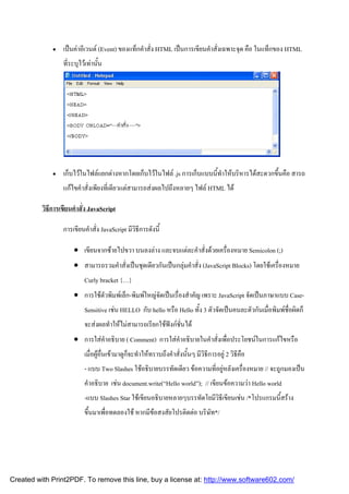 

เปนคาอีเวนต (Event) ของแท็กคําสั่ง HTML เปนการเขียนคําสั่งเฉพาะจุด คือ ในแท็กของ HTML
ที่ระบุไวเทานั้น



เก็บไวในไฟลแยกตางหากโดยเก็บไวในไฟล .js การเก็บแบบนี้ทําใหบริหารไดสะดวกขึ้นคือ สารถ
แกไขคําสั่งเพียงที่เดียวแตสามารถสงผลไปถึงหลายๆ ไฟล HTML ได

วิธีการเขียนคําสั่ง JavaScript
การเขียนคําสั่ง JavaScript มีวิธีการดังนี้
 เขียนจากซายไปขวา บนลงลาง และจบแตละคําสั่งดวยเครื่องหมาย Semicolon (;)
 สามารถรวมคําสั่งเปนชุดเดียวกันเปนกลุมคําสั่ง (JavaScript Blocks) โดยใชเครื่องหมาย
Curly bracket {…}
 การใชตัวพิมพเล็ก-พิมพใหญจัดเปนเรื่องสําคัญ เพราะ JavaScript จัดเปนภาษาแบบ CaseSensitive เชน HELLO กับ hello หรือ Hello ทั้ง 3 ตัวจัดเปนคนละตัวกันเมื่อพิมพชื่อผิดก็
จะสงผลทําใหไมสามารถเรียกใชฟงกชั่นได
 การใสคําอธิบาย ( Comment) การใสคําอธิบายในคําสั่งเพื่อประโยชนในการแกไขหรือ
เมื่อผูอื่นเขามาดูก็จะทําใหทราบถึงคําสั่งนั้นๆ มีวิธีการอยู 2 วิธีคือ
- แบบ Two Slashes ใชอธิบายบรรทัดเดียว ขอความที่อยูหลังเครื่องหมาย // จะถูกมองเปน
คําอธิบาย เชน document.write(“Hello world”); // เขียนขอความวา Hello world
-แบบ Slashes Star ใชเขียนอธิบายหลายๆบรรทัดโยมีวิธีเขียนเชน /*โปรแกรมนี้สราง
ขึ้นมาเพื่อทดลองใช หากมีขอสงสัยโปรติดตอ บริษัท*/

Created with Print2PDF. To remove this line, buy a license at: http://www.software602.com/

 