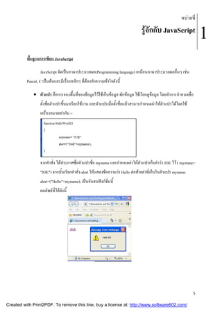 หนวยที่

รูจักกับ JavaScript
พื้นฐานการเขียน JavaScript
JavaScript จัดเปนภาษาประมวลผล(Programming language) เหมือนภาษาประมวลผลอื่นๆ เชน
Pascal, C เปนตนและมีเรื่องหลักๆ ที่ตองทําความเขาใจดังนี้
 ตัวแปร คือการจองพื้นที่ของขอมูลไวใชเก็บขอมูล พักขอมูล ใชเรียกดูขอมูล โดยทําการกําหนดชื่อ
ตั้งชื่อตัวแปรขึ้นมาเรียกใชงาน และตัวแปรเมื่อตั้งชื่อแลวสามารกําหนดคาใหตัวแปรไดโดยใช
เครื่องหมายเทากับ =

จากคําสั่ง ไดประกาศชื่อตัวแปรชื่อ myname และกําหนดคาใหตัวแปรเก็บคําวา JOE ไว ( mymane=
"JOE") จากนั้นเรียกคําสั่ง alert ใหแสดงขอความวา Hello ตอทายคาที่เก็บในตัวแปร myname
alert=("Hello"+myname); เปนอันจบฟงกชั่นนี้
ผลลัพธที่ไดดังนี้

5

Created with Print2PDF. To remove this line, buy a license at: http://www.software602.com/

1

 