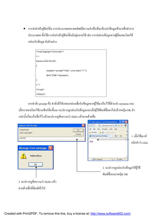  การสงคาเขาสูฟงกชั่น การประมวลผลหาผลลัพธมีความจําเปนที่จะตองนําขอมูลเขามาเพื่อทําการ
ประมวลผล ซึ่งวิธีการสงคาเขาสูฟงกชั่นมีอยูหลายวิธี เชน การสงผานขอมูลจากผูเยี่ยมชมโดยใช
กลองรับขอมูล ดังตัวอยาง

จากคําสั่ง prompt คือ คําสั่งที่ใหแสดงกลองเพื่อรับขอมูลจากผูใชมาเก็บไวที่ตัวแปร myname และ
เมื่อเราลองเรียกใชงานฟงกชั่นขึ้นมา จะปรากฏกลองรับขอมูลและเมื่อผูใชพิมพชื่อลงไปแลวกดปุม OK ตัว
แปรนั้นก็จะเก็บชื่อไว แลวจะปรากฏขอความวา Hello แลวตามดวยชื่อ

1. เมื่อใชเมาส
คลิกคําวา click

2. จะปรากฏกลองรับขอมูลใหผูใช
พิมพชื่อและกดปุม OK
3. จะปรากฏขอความวา Hello แลว
ตามดวยชื่อที่พิมพเขาไป

Created with Print2PDF. To remove this line, buy a license at: http://www.software602.com/

 