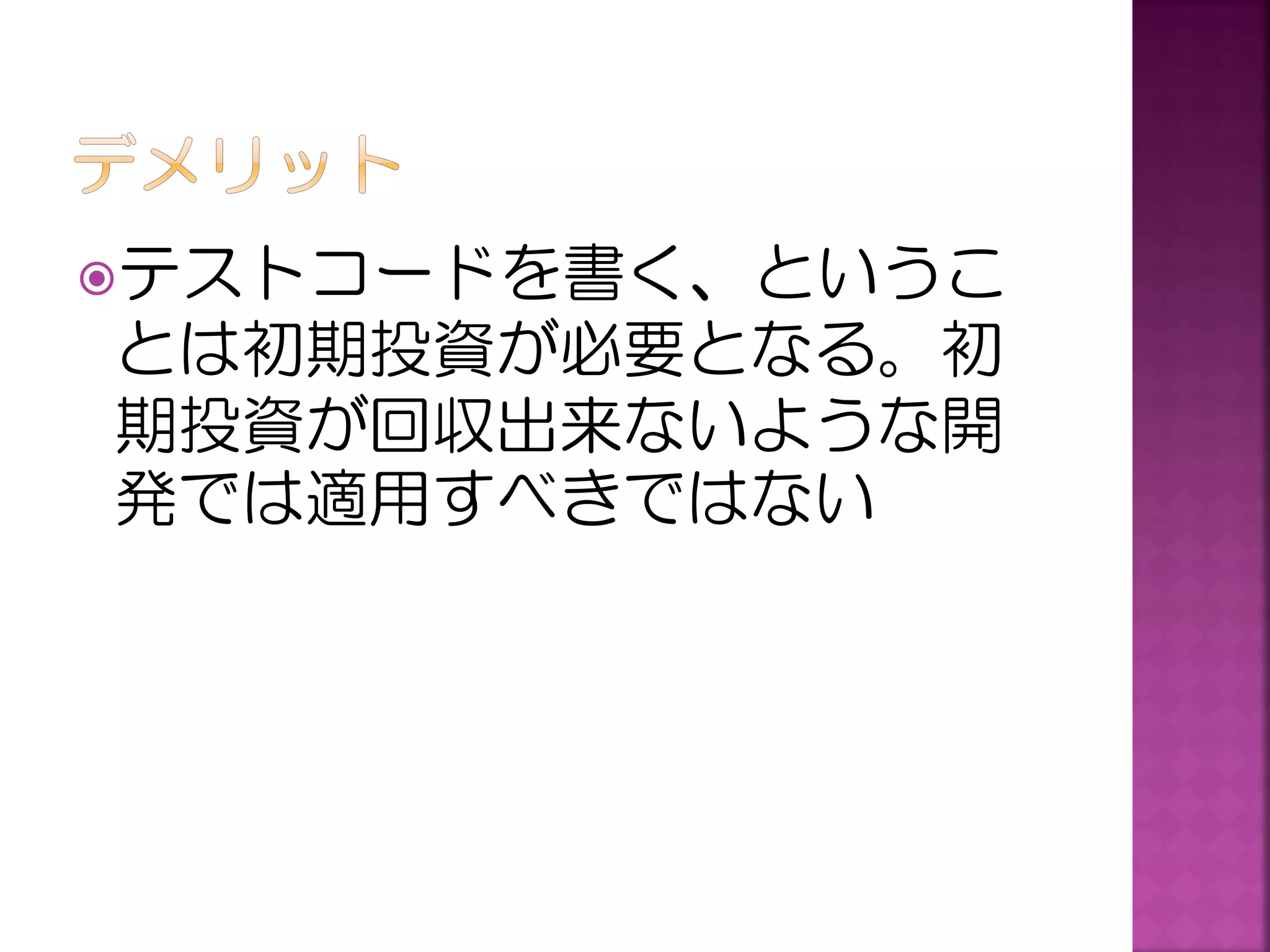 テストコードを書く、というこ

とは初期投資が必要となる。初
期投資が回収出来ないような開
発では適用すべきではない

 