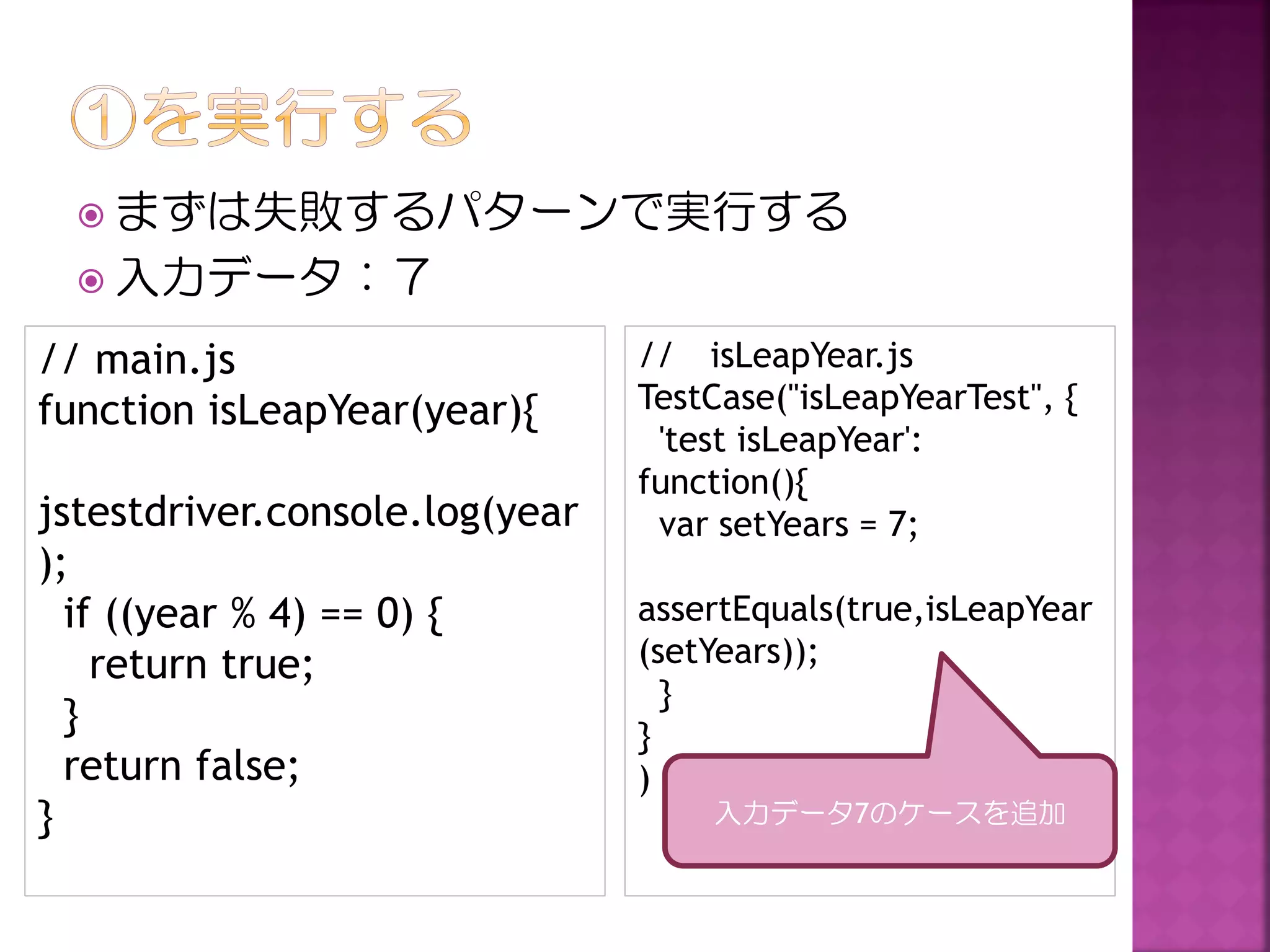  まずは失敗するパターンで実行する
 入力データ：７

// main.js
function isLeapYear(year){
jstestdriver.console.log(year
);
if ((year % 4) == 0) {
return true;
}
return false;
}

// isLeapYear.js
TestCase("isLeapYearTest", {
'test isLeapYear':
function(){
var setYears = 7;
assertEquals(true,isLeapYear
(setYears));
}
}
)
入力データ7のケースを追加

 