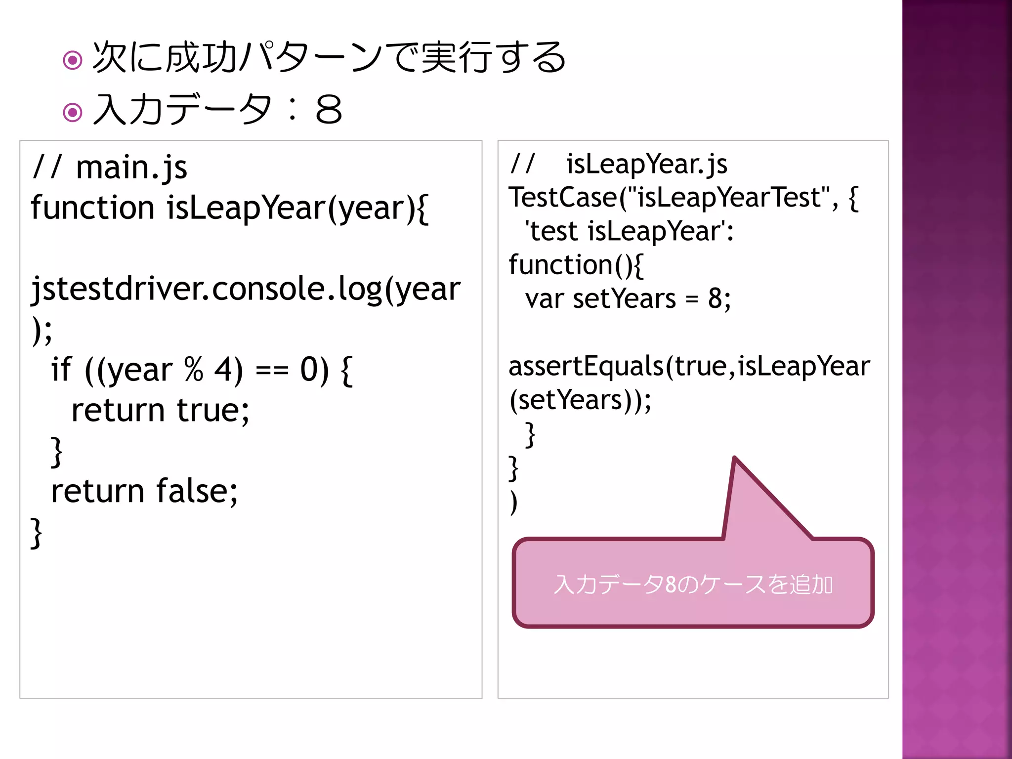  次に成功パターンで実行する
 入力データ：８

// main.js
function isLeapYear(year){
jstestdriver.console.log(year
);
if ((year % 4) == 0) {
return true;
}
return false;
}

// isLeapYear.js
TestCase("isLeapYearTest", {
'test isLeapYear':
function(){
var setYears = 8;
assertEquals(true,isLeapYear
(setYears));
}
}
)
入力データ8のケースを追加

 
