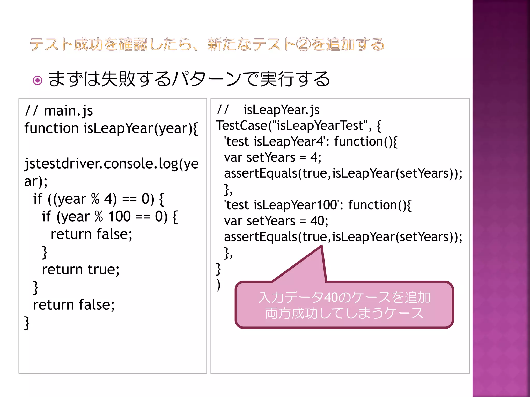 

まずは失敗するパターンで実行する

// main.js
function isLeapYear(year){
jstestdriver.console.log(ye
ar);
if ((year % 4) == 0) {
if (year % 100 == 0) {
return false;
}
return true;
}
return false;
}

// isLeapYear.js
TestCase("isLeapYearTest", {
'test isLeapYear4': function(){
var setYears = 4;
assertEquals(true,isLeapYear(setYears));
},
'test isLeapYear100': function(){
var setYears = 40;
assertEquals(true,isLeapYear(setYears));
},
}
)
入力データ40のケースを追加
両方成功してしまうケース

 