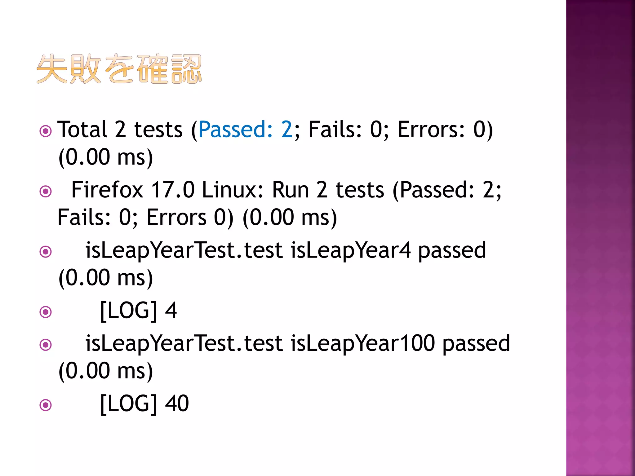  Total

2 tests (Passed: 2; Fails: 0; Errors: 0)
(0.00 ms)
 Firefox 17.0 Linux: Run 2 tests (Passed: 2;
Fails: 0; Errors 0) (0.00 ms)

isLeapYearTest.test isLeapYear4 passed
(0.00 ms)

[LOG] 4

isLeapYearTest.test isLeapYear100 passed
(0.00 ms)

[LOG] 40

 