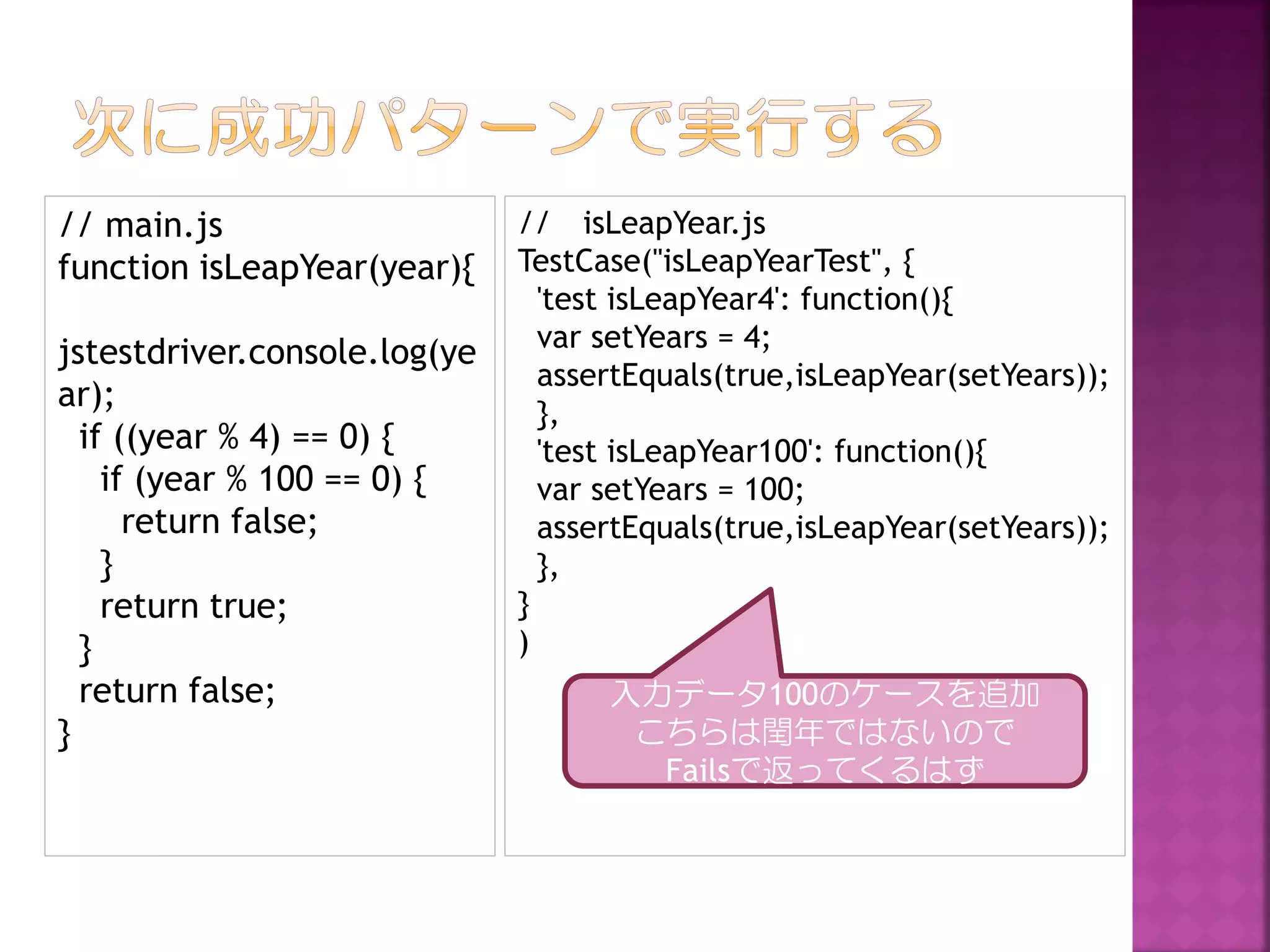 // main.js
あ
function isLeapYear(year){
jstestdriver.console.log(ye
ar);
if ((year % 4) == 0) {
if (year % 100 == 0) {
return false;
}
return true;
}
return false;
}

// isLeapYear.js
TestCase("isLeapYearTest", {
'test isLeapYear4': function(){
var setYears = 4;
assertEquals(true,isLeapYear(setYears));
},
'test isLeapYear100': function(){
var setYears = 100;
assertEquals(true,isLeapYear(setYears));
},
}
)
入力データ100のケースを追加
こちらは閏年ではないので
Failsで返ってくるはず

 