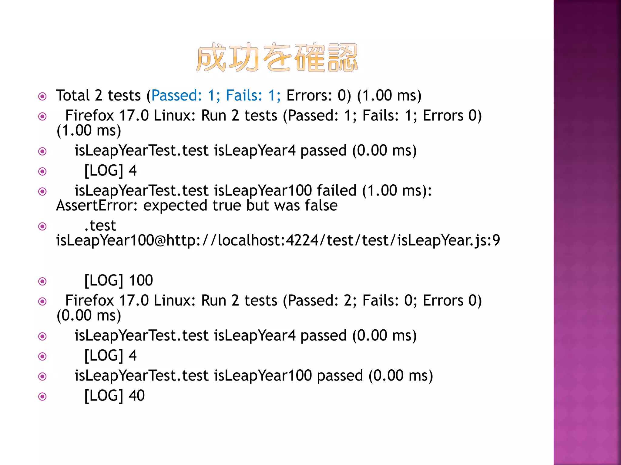 














Total 2 tests (Passed: 1; Fails: 1; Errors: 0) (1.00 ms)
Firefox 17.0 Linux: Run 2 tests (Passed: 1; Fails: 1; Errors 0)
(1.00 ms)
isLeapYearTest.test isLeapYear4 passed (0.00 ms)
[LOG] 4
isLeapYearTest.test isLeapYear100 failed (1.00 ms):
AssertError: expected true but was false
.test
isLeapYear100@http://localhost:4224/test/test/isLeapYear.js:9
[LOG] 100
Firefox 17.0 Linux: Run 2 tests (Passed: 2; Fails: 0; Errors 0)
(0.00 ms)
isLeapYearTest.test isLeapYear4 passed (0.00 ms)
[LOG] 4
isLeapYearTest.test isLeapYear100 passed (0.00 ms)
[LOG] 40

 