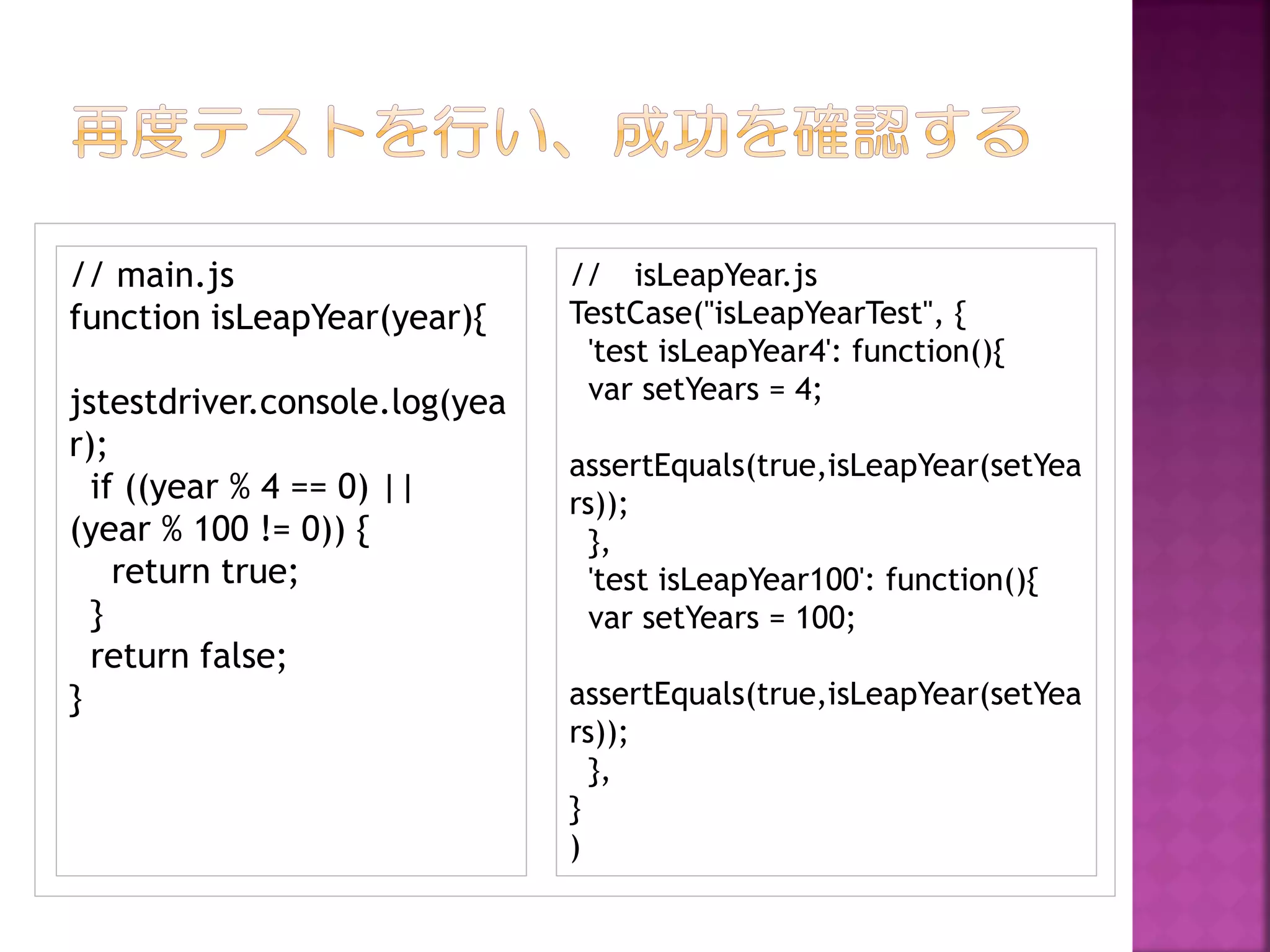 // main.js
function isLeapYear(year){
jstestdriver.console.log(yea
r);
if ((year % 4 == 0) ||
(year % 100 != 0)) {
return true;
}
return false;
}

// isLeapYear.js
TestCase("isLeapYearTest", {
'test isLeapYear4': function(){
var setYears = 4;
assertEquals(true,isLeapYear(setYea
rs));
},
'test isLeapYear100': function(){
var setYears = 100;
assertEquals(true,isLeapYear(setYea
rs));
},
}
)

 