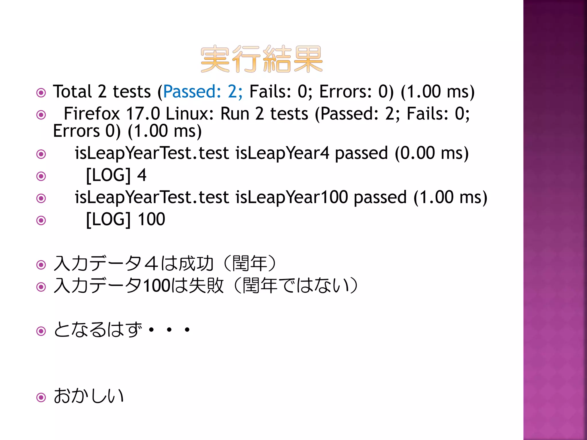







Total 2 tests (Passed: 2; Fails: 0; Errors: 0) (1.00 ms)
Firefox 17.0 Linux: Run 2 tests (Passed: 2; Fails: 0;
Errors 0) (1.00 ms)
isLeapYearTest.test isLeapYear4 passed (0.00 ms)
[LOG] 4
isLeapYearTest.test isLeapYear100 passed (1.00 ms)
[LOG] 100



入力データ４は成功（閏年）
入力データ100は失敗（閏年ではない）



となるはず・・・



おかしい



 