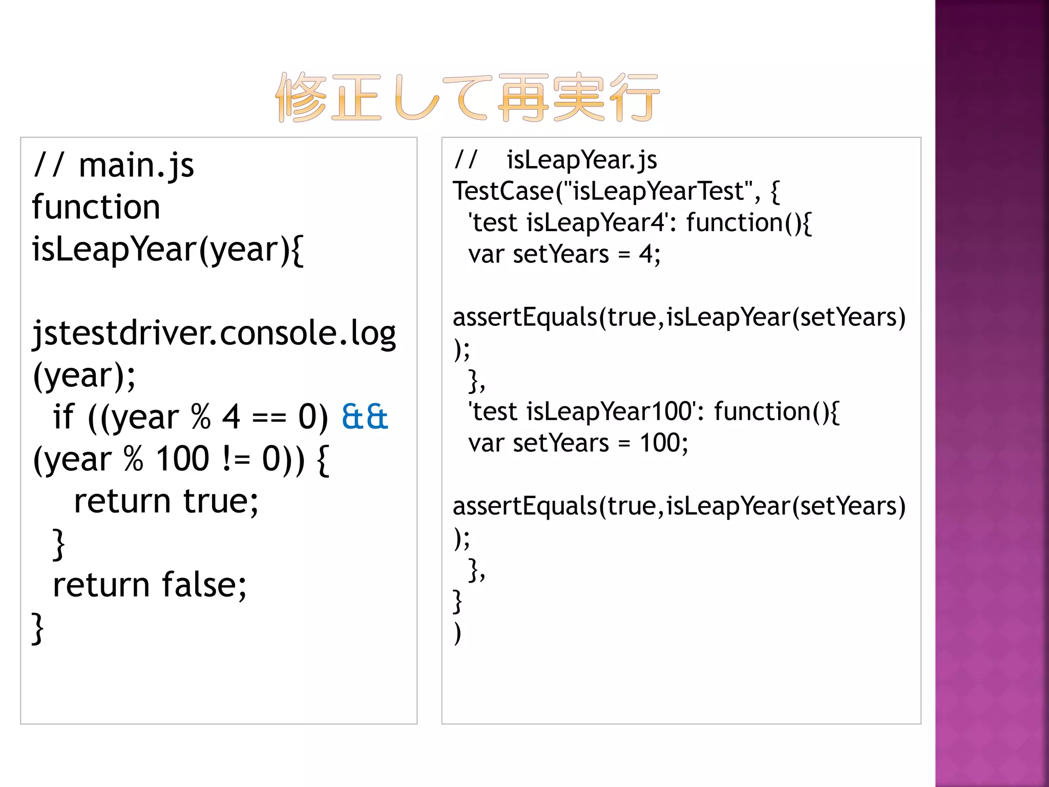 // main.js
function
isLeapYear(year){

// isLeapYear.js
TestCase("isLeapYearTest", {
'test isLeapYear4': function(){
var setYears = 4;

jstestdriver.console.log
(year);
if ((year % 4 == 0) &&
(year % 100 != 0)) {
return true;
}
return false;
}

assertEquals(true,isLeapYear(setYears)
);
},
'test isLeapYear100': function(){
var setYears = 100;
assertEquals(true,isLeapYear(setYears)
);
},
}
)

 