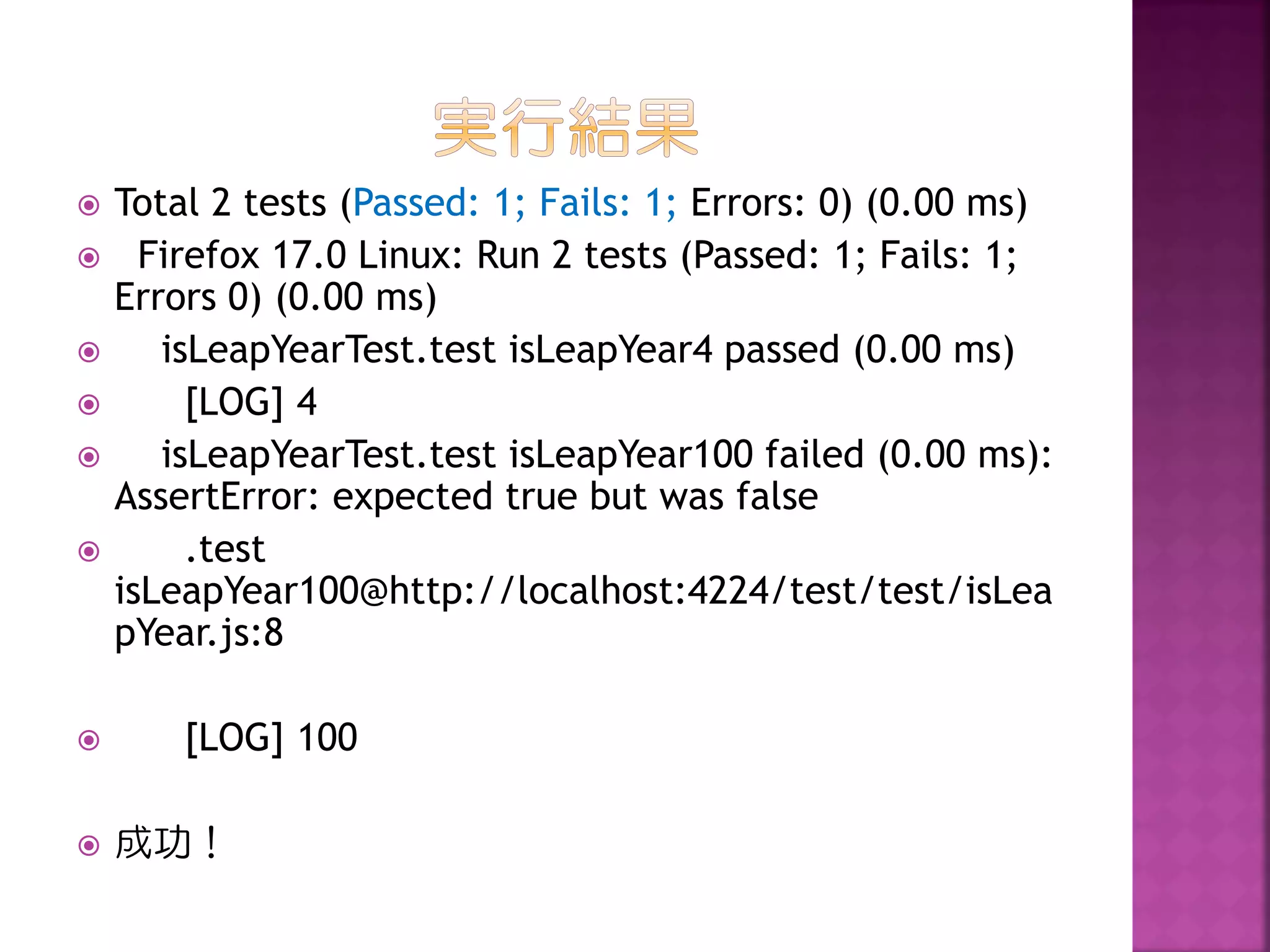 











Total 2 tests (Passed: 1; Fails: 1; Errors: 0) (0.00 ms)
Firefox 17.0 Linux: Run 2 tests (Passed: 1; Fails: 1;
Errors 0) (0.00 ms)
isLeapYearTest.test isLeapYear4 passed (0.00 ms)
[LOG] 4
isLeapYearTest.test isLeapYear100 failed (0.00 ms):
AssertError: expected true but was false
.test
isLeapYear100@http://localhost:4224/test/test/isLea
pYear.js:8
[LOG] 100

成功！

 