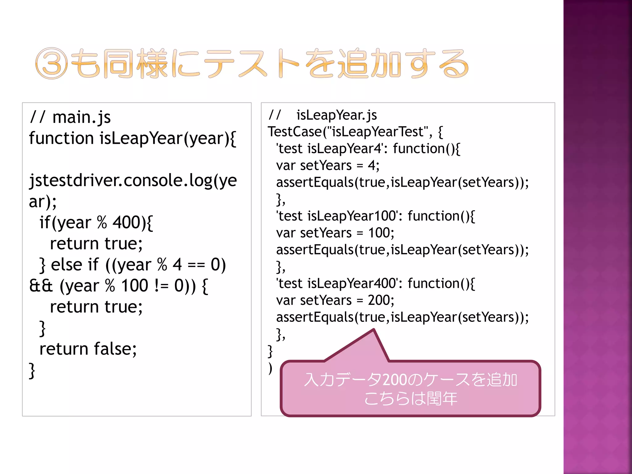 // main.js
function isLeapYear(year){

jstestdriver.console.log(ye
ar);
if(year % 400){
return true;
} else if ((year % 4 == 0)
&& (year % 100 != 0)) {
return true;
}
return false;
}

// isLeapYear.js
TestCase("isLeapYearTest", {
'test isLeapYear4': function(){
var setYears = 4;
assertEquals(true,isLeapYear(setYears));
},
'test isLeapYear100': function(){
var setYears = 100;
assertEquals(true,isLeapYear(setYears));
},
'test isLeapYear400': function(){
var setYears = 200;
assertEquals(true,isLeapYear(setYears));
},
}
)

入力データ200のケースを追加
こちらは閏年

 