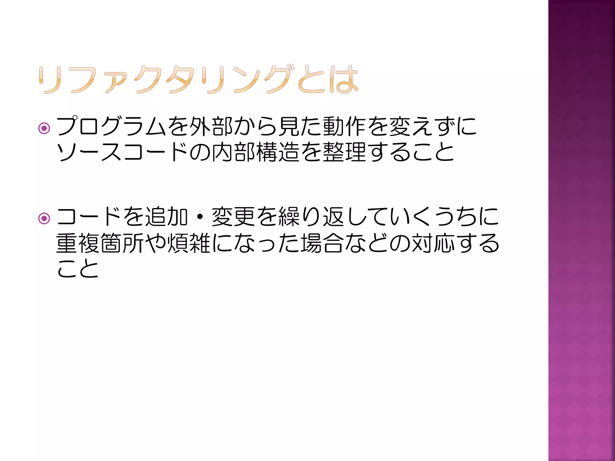  プログラムを外部から見た動作を変えずに

ソースコードの内部構造を整理すること
 コードを追加・変更を繰り返していくうちに

重複箇所や煩雑になった場合などの対応する
こと

 