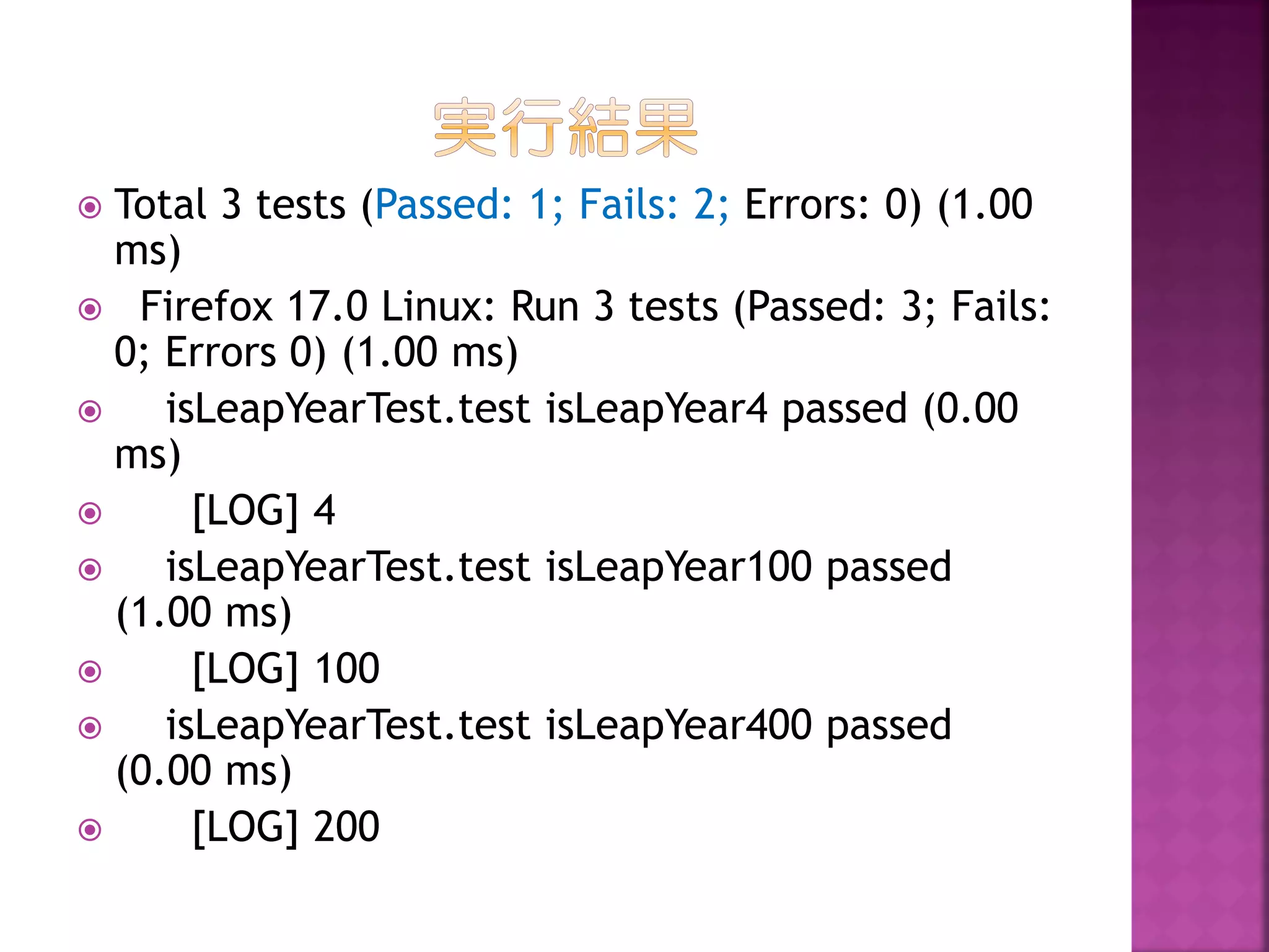 Total 3 tests (Passed: 1; Fails: 2; Errors: 0) (1.00
ms)
 Firefox 17.0 Linux: Run 3 tests (Passed: 3; Fails:
0; Errors 0) (1.00 ms)

isLeapYearTest.test isLeapYear4 passed (0.00
ms)

[LOG] 4

isLeapYearTest.test isLeapYear100 passed
(1.00 ms)

[LOG] 100

isLeapYearTest.test isLeapYear400 passed
(0.00 ms)

[LOG] 200


 