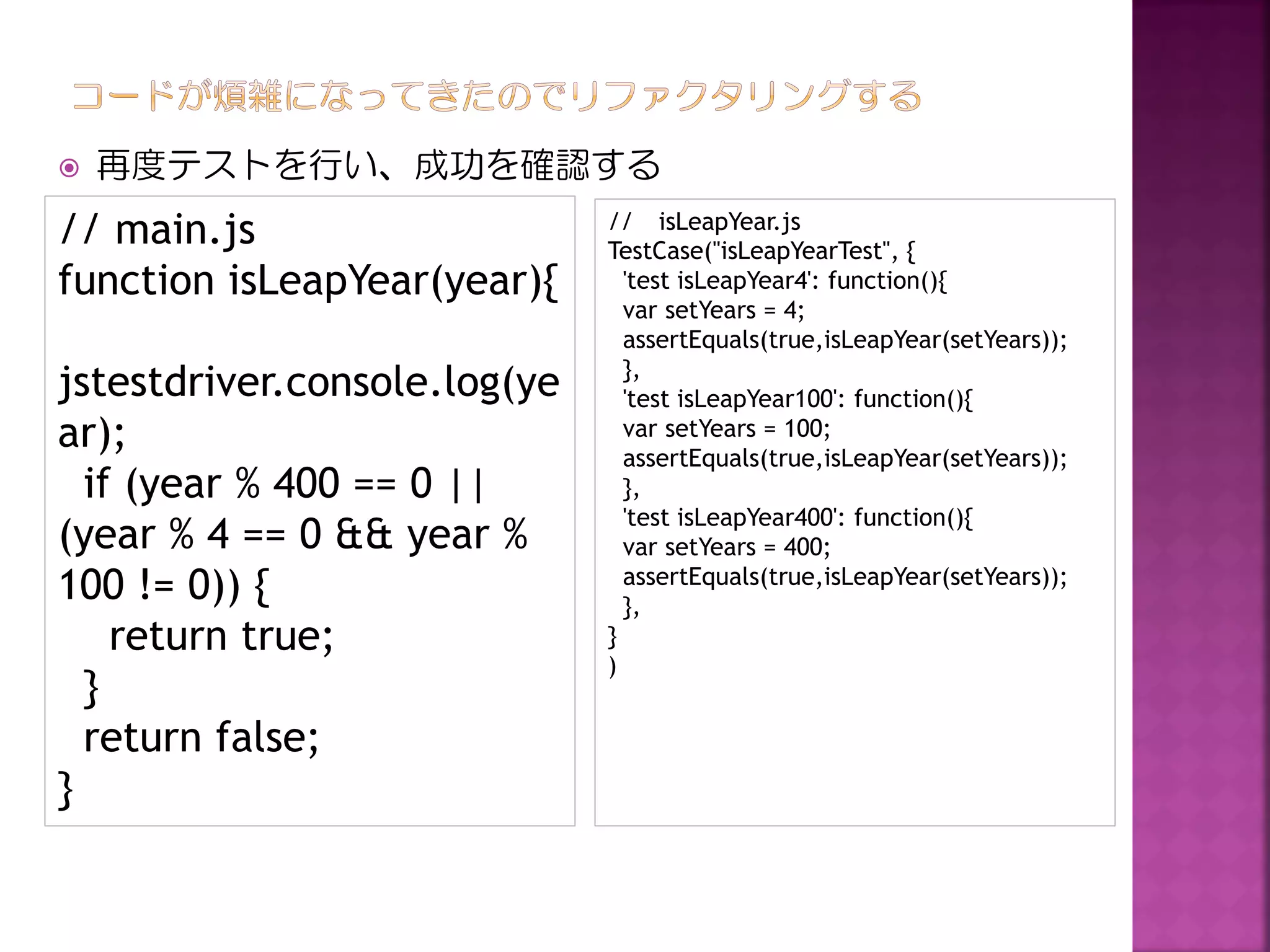 

再度テストを行い、成功を確認する

// main.js
function isLeapYear(year){
jstestdriver.console.log(ye
ar);
if (year % 400 == 0 ||
(year % 4 == 0 && year %
100 != 0)) {
return true;
}
return false;
}

// isLeapYear.js
TestCase("isLeapYearTest", {
'test isLeapYear4': function(){
var setYears = 4;
assertEquals(true,isLeapYear(setYears));
},
'test isLeapYear100': function(){
var setYears = 100;
assertEquals(true,isLeapYear(setYears));
},
'test isLeapYear400': function(){
var setYears = 400;
assertEquals(true,isLeapYear(setYears));
},
}
)

 