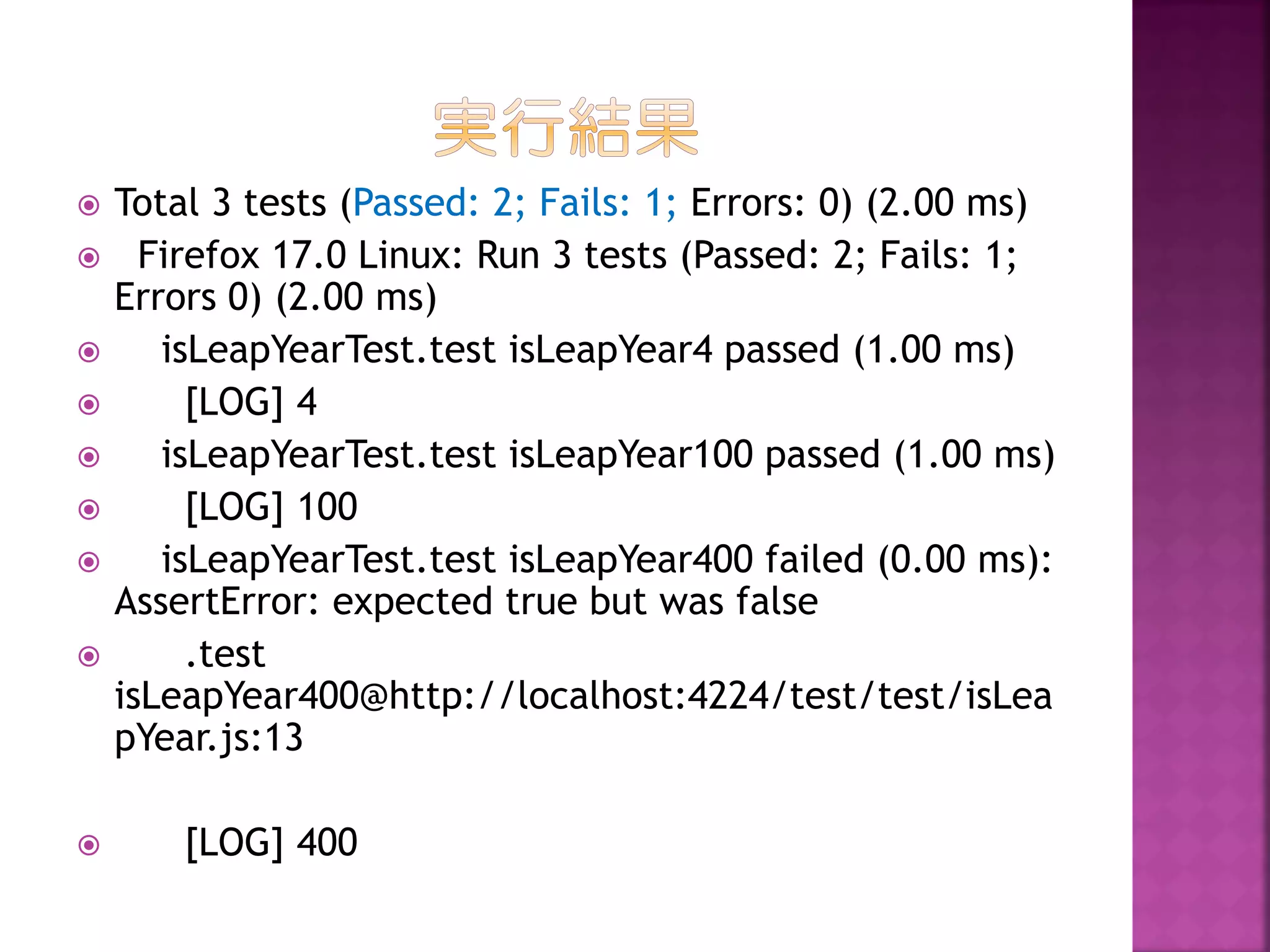 












Total 3 tests (Passed: 2; Fails: 1; Errors: 0) (2.00 ms)
Firefox 17.0 Linux: Run 3 tests (Passed: 2; Fails: 1;
Errors 0) (2.00 ms)
isLeapYearTest.test isLeapYear4 passed (1.00 ms)
[LOG] 4
isLeapYearTest.test isLeapYear100 passed (1.00 ms)
[LOG] 100
isLeapYearTest.test isLeapYear400 failed (0.00 ms):
AssertError: expected true but was false
.test
isLeapYear400@http://localhost:4224/test/test/isLea
pYear.js:13

[LOG] 400

 