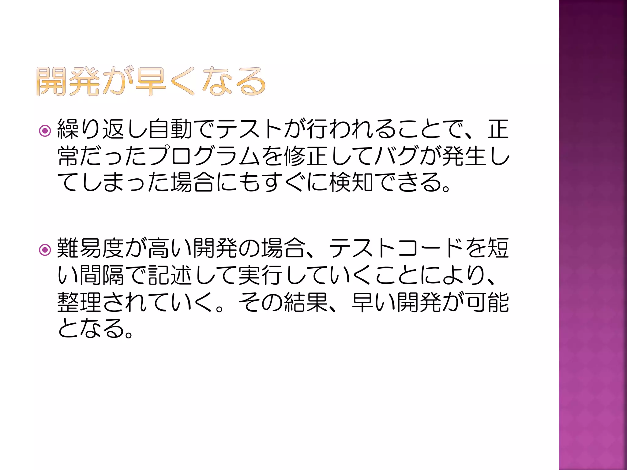  繰り返し自動でテストが行われることで、正

常だったプログラムを修正してバグが発生し
てしまった場合にもすぐに検知できる。
 難易度が高い開発の場合、テストコードを短

い間隔で記述して実行していくことにより、
整理されていく。その結果、早い開発が可能
となる。

 