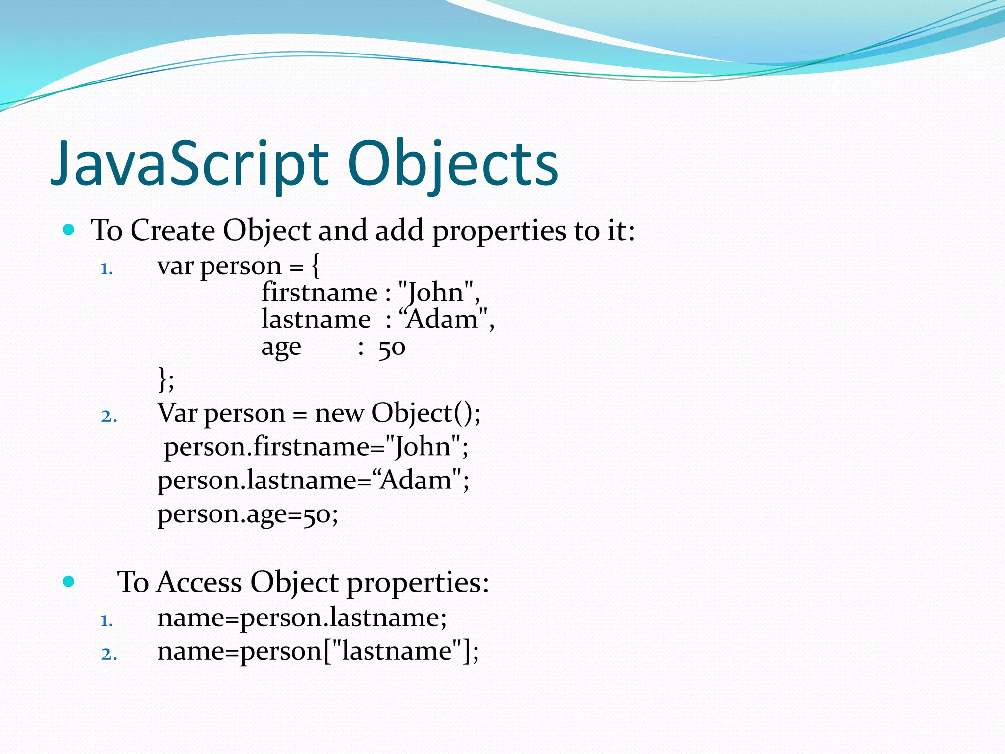 JavaScript Objects
 To Create Object and add properties to it:
1.
var person = {
firstname : "John",
lastname : “Adam",
age
: 50
};
2.
Var person = new Object();
person.firstname="John";
person.lastname=“Adam";
person.age=50;


To Access Object properties:
1.
2.

name=person.lastname;
name=person["lastname"];

 