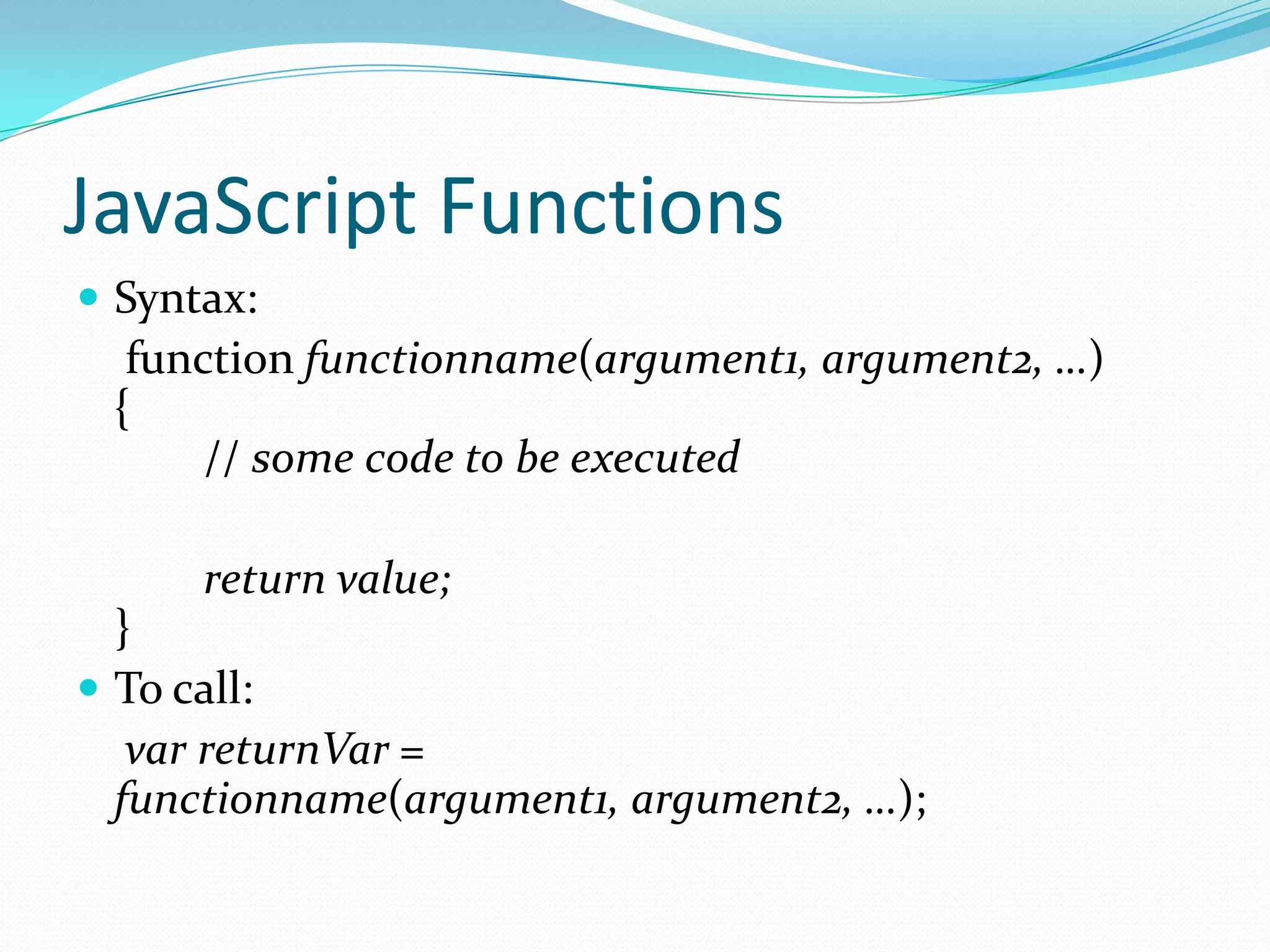 JavaScript Functions
 Syntax:

function functionname(argument1, argument2, …)
{
// some code to be executed
return value;
}
 To call:
var returnVar =
functionname(argument1, argument2, …);

 