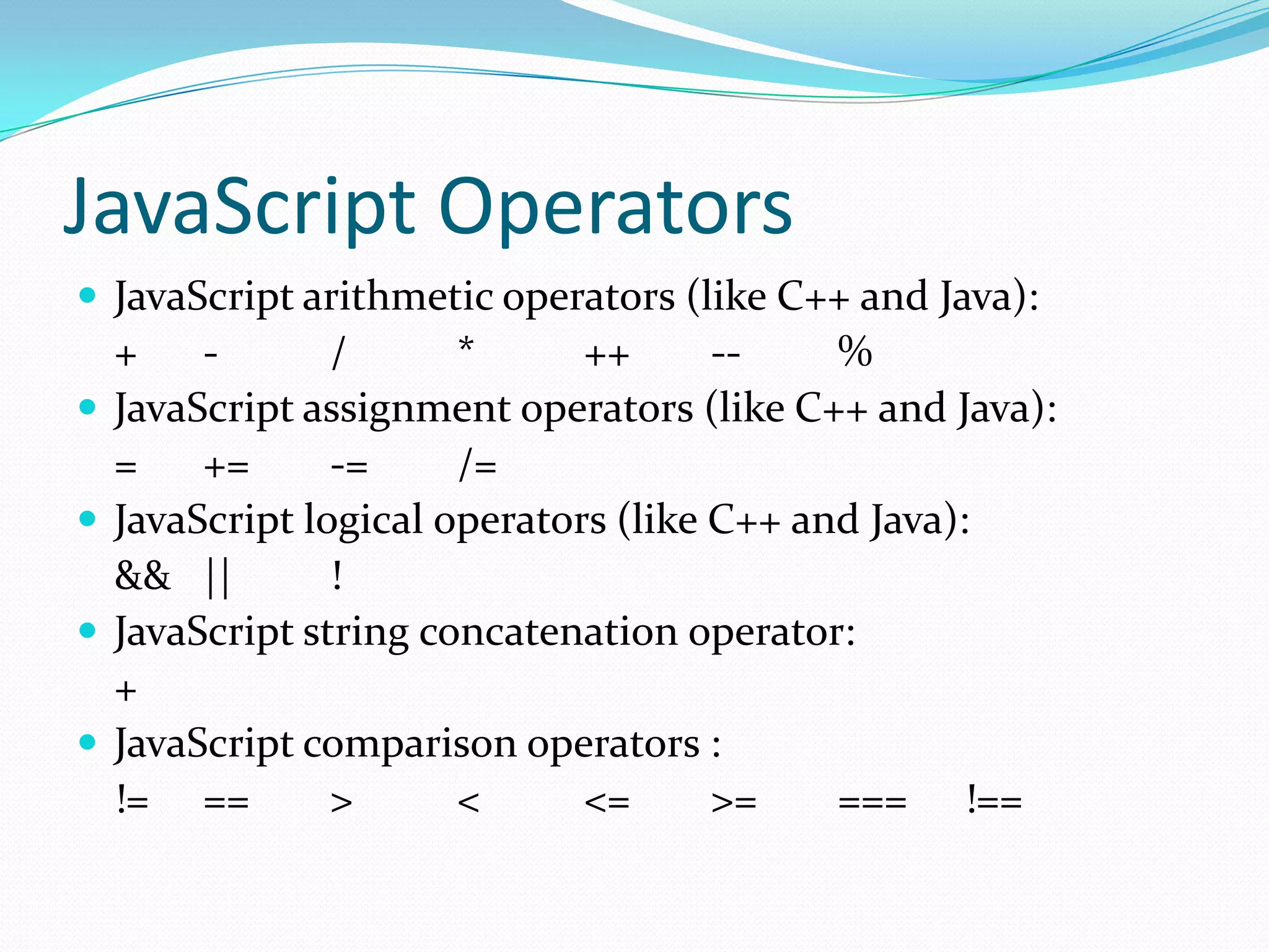 JavaScript Operators
 JavaScript arithmetic operators (like C++ and Java):





+
/
*
++
-%
JavaScript assignment operators (like C++ and Java):
=
+=
-=
/=
JavaScript logical operators (like C++ and Java):
&& ||
!
JavaScript string concatenation operator:
+
JavaScript comparison operators :
!= ==
>
<
<=
>=
=== !==

 