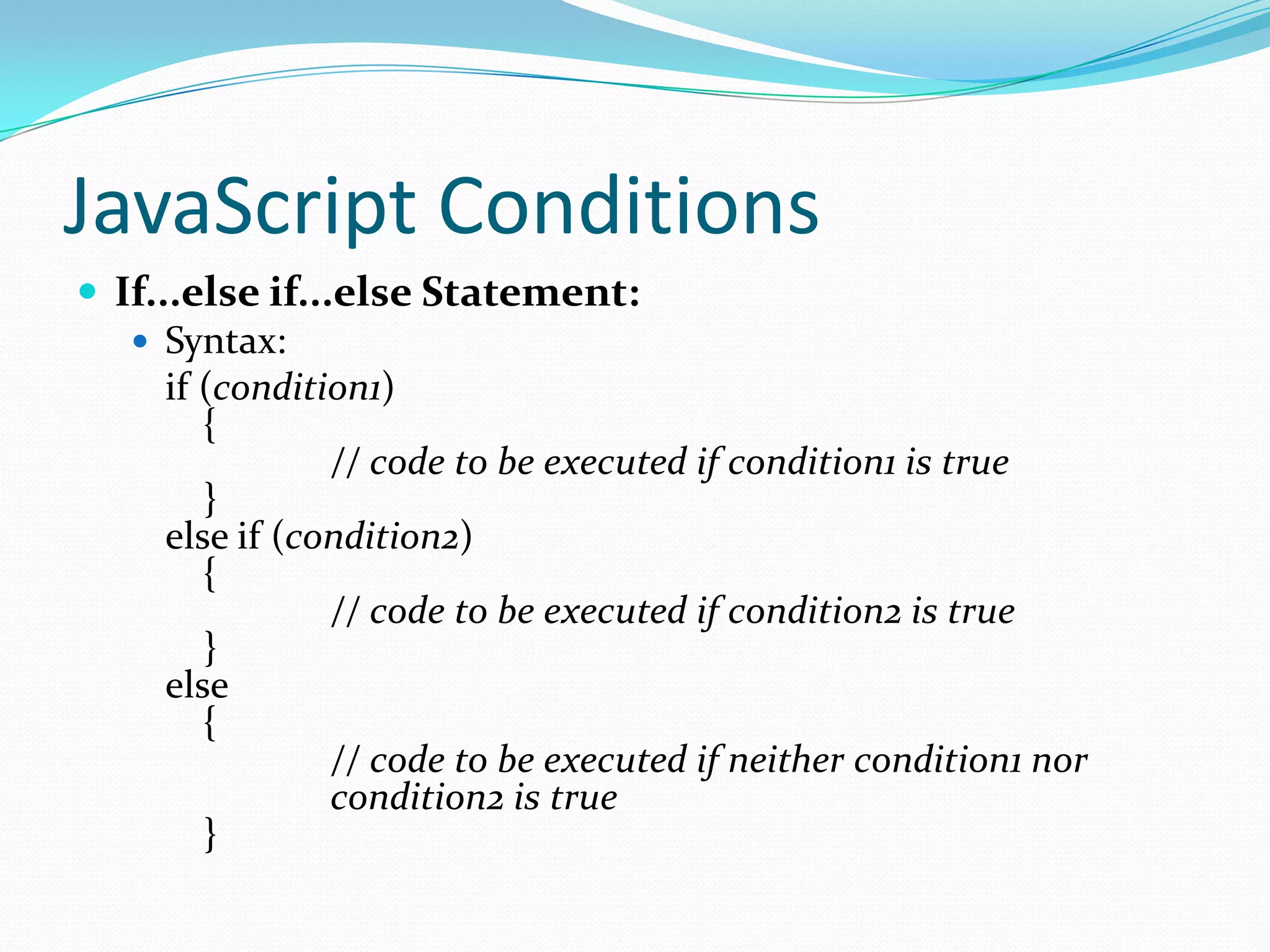 JavaScript Conditions
 If...else if...else Statement:
 Syntax:
if (condition1)
{
// code to be executed if condition1 is true
}
else if (condition2)
{
// code to be executed if condition2 is true
}
else
{
// code to be executed if neither condition1 nor
condition2 is true
}

 