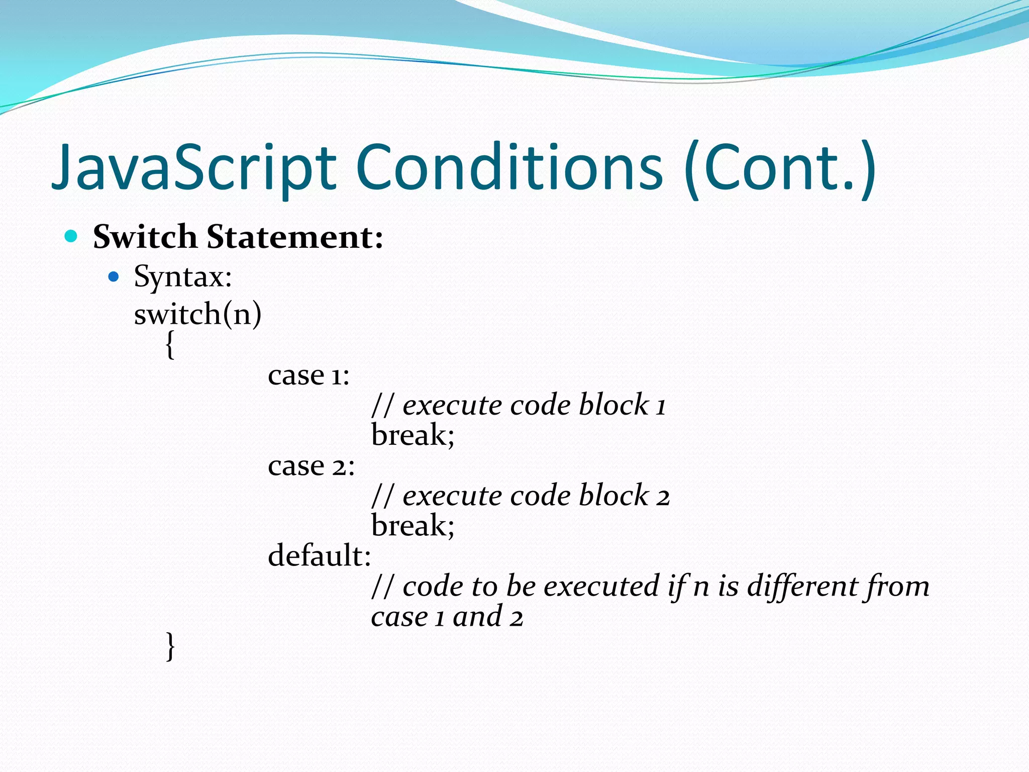 JavaScript Conditions (Cont.)
 Switch Statement:
 Syntax:
switch(n)
{
case 1:
// execute code block 1
break;
case 2:
// execute code block 2
break;
default:
// code to be executed if n is different from
case 1 and 2
}

 