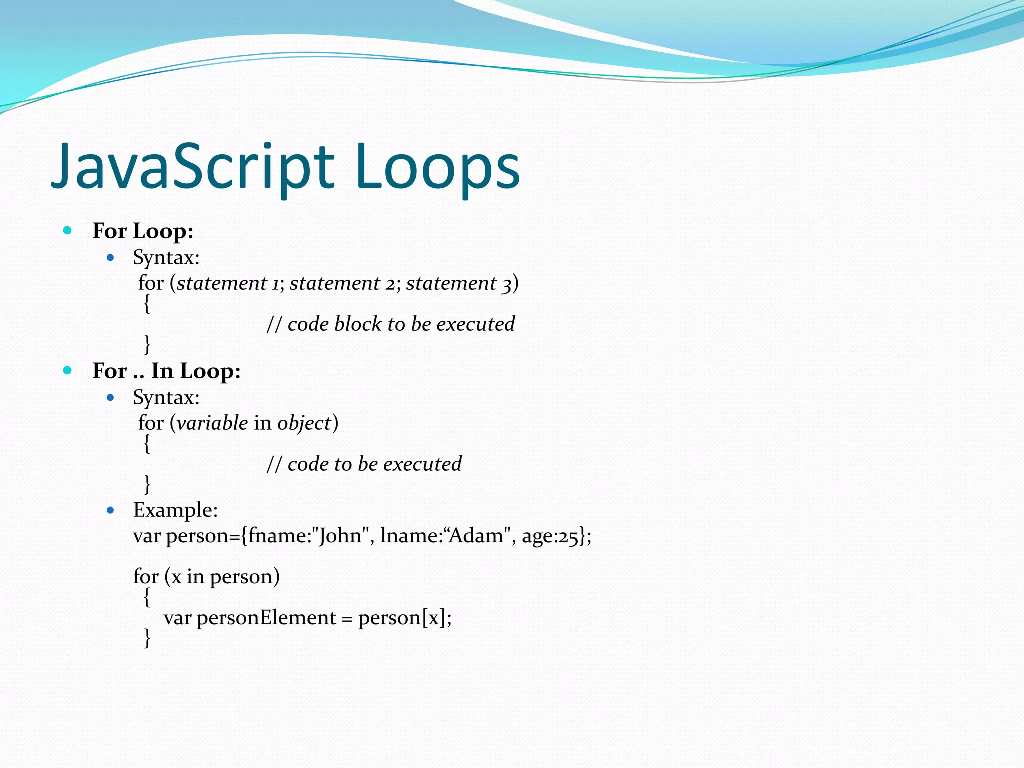 JavaScript Loops
 For Loop:
 Syntax:
for (statement 1; statement 2; statement 3)
{
// code block to be executed
}
 For .. In Loop:
 Syntax:
for (variable in object)
{
// code to be executed
}
 Example:
var person={fname:"John", lname:“Adam", age:25};
for (x in person)
{
var personElement = person[x];
}

 