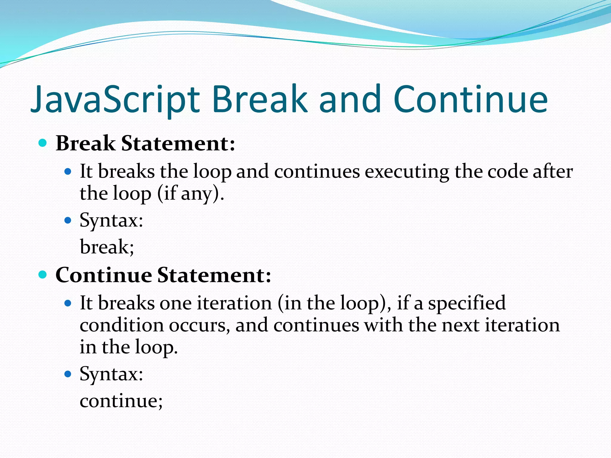 JavaScript Break and Continue
 Break Statement:
 It breaks the loop and continues executing the code after
the loop (if any).
 Syntax:
break;
 Continue Statement:
 It breaks one iteration (in the loop), if a specified
condition occurs, and continues with the next iteration
in the loop.
 Syntax:
continue;

 