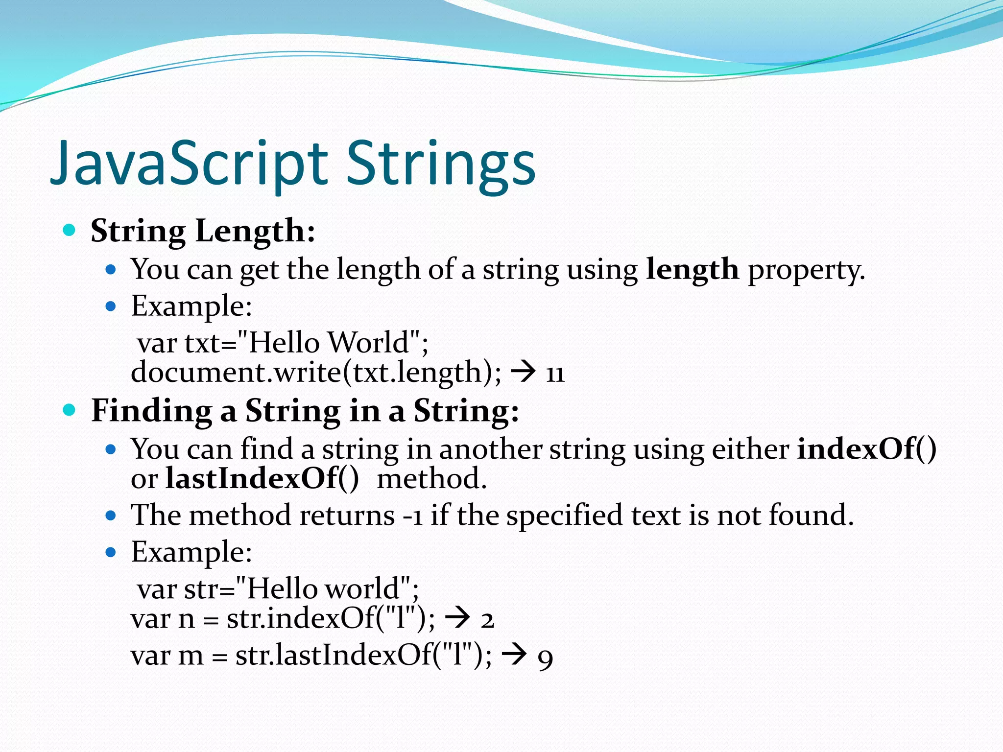 JavaScript Strings
 String Length:
 You can get the length of a string using length property.
 Example:
var txt="Hello World";
document.write(txt.length);  11
 Finding a String in a String:
 You can find a string in another string using either indexOf()
or lastIndexOf() method.
 The method returns -1 if the specified text is not found.
 Example:
var str="Hello world";
var n = str.indexOf("l");  2
var m = str.lastIndexOf("l");  9

 