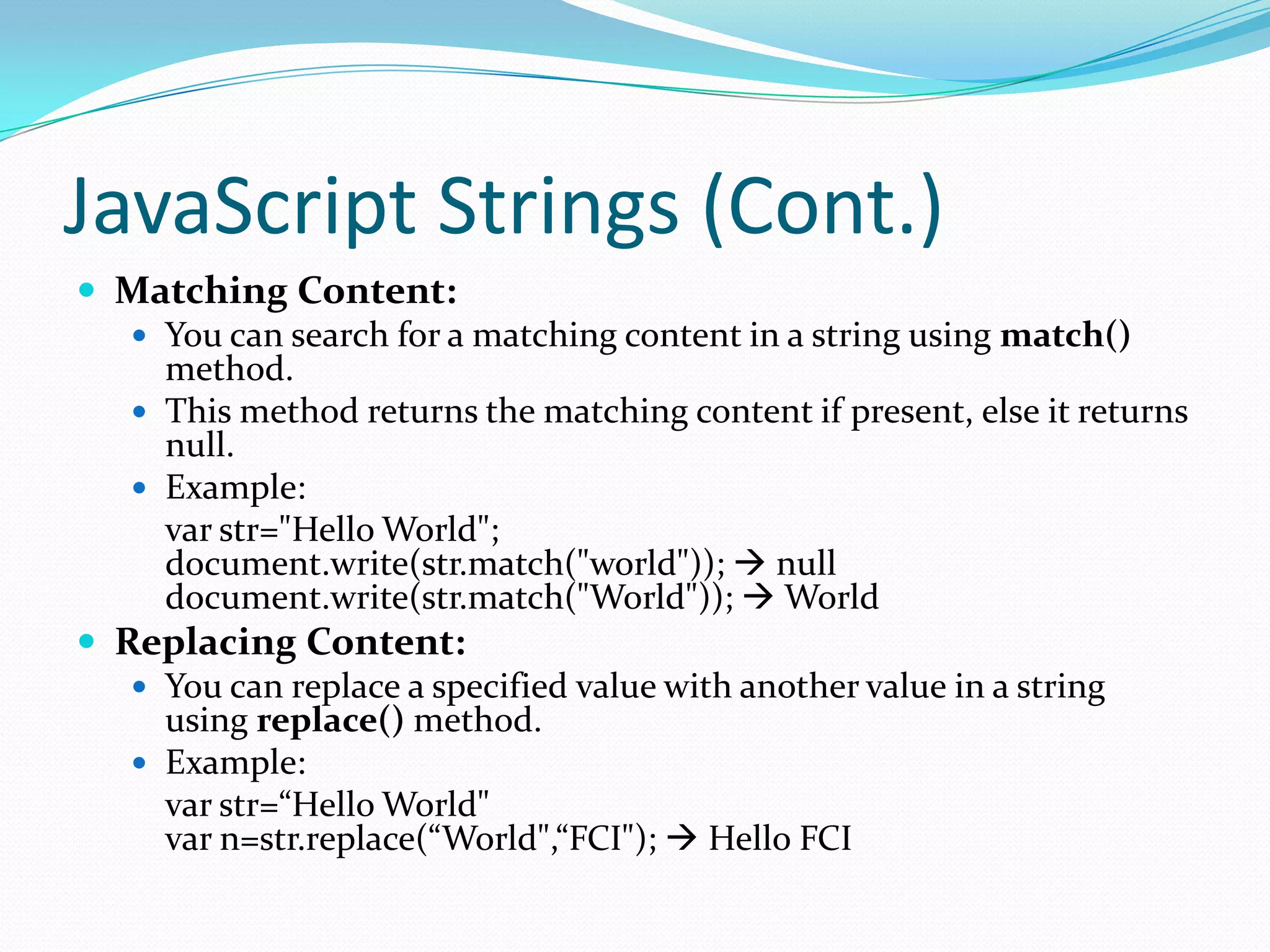 JavaScript Strings (Cont.)
 Matching Content:
 You can search for a matching content in a string using match()
method.
 This method returns the matching content if present, else it returns
null.
 Example:
var str="Hello World";
document.write(str.match("world"));  null
document.write(str.match("World"));  World
 Replacing Content:
 You can replace a specified value with another value in a string
using replace() method.
 Example:
var str=“Hello World"
var n=str.replace(“World",“FCI");  Hello FCI

 