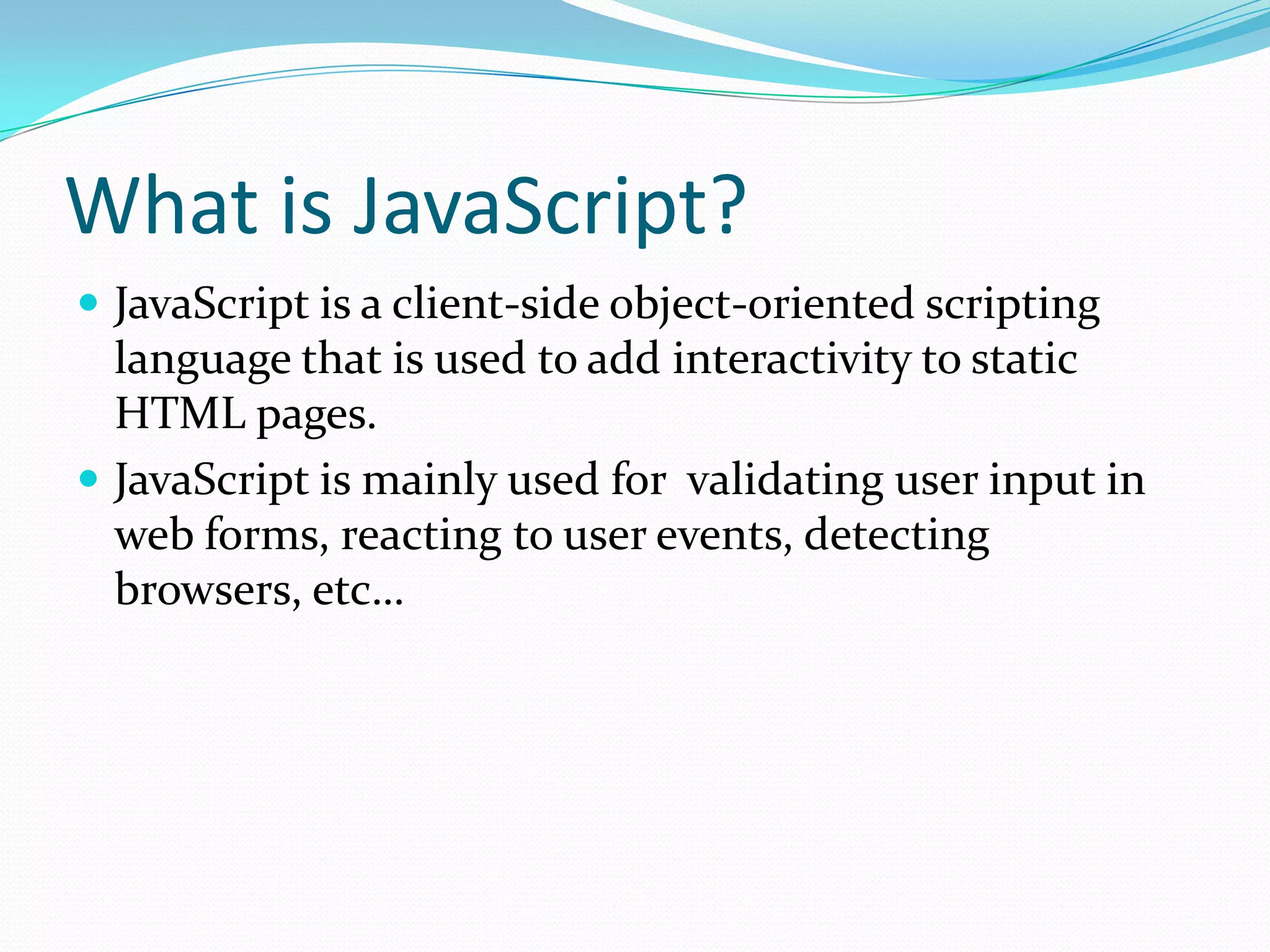 What is JavaScript?
 JavaScript is a client-side object-oriented scripting

language that is used to add interactivity to static
HTML pages.
 JavaScript is mainly used for validating user input in
web forms, reacting to user events, detecting
browsers, etc…

 