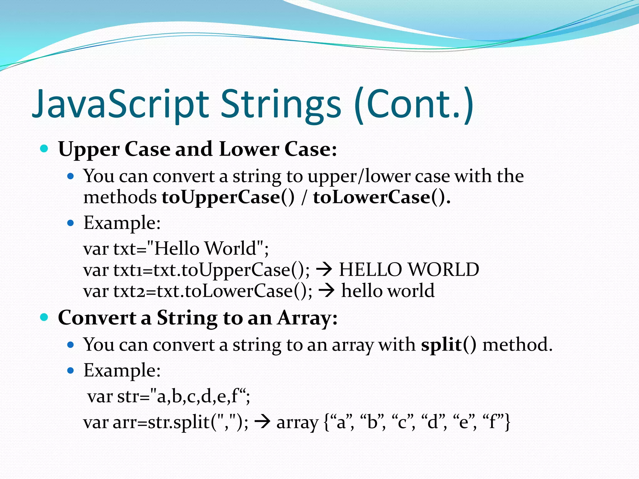 JavaScript Strings (Cont.)
 Upper Case and Lower Case:
 You can convert a string to upper/lower case with the
methods toUpperCase() / toLowerCase().
 Example:
var txt="Hello World";
var txt1=txt.toUpperCase();  HELLO WORLD
var txt2=txt.toLowerCase();  hello world
 Convert a String to an Array:
 You can convert a string to an array with split() method.
 Example:
var str="a,b,c,d,e,f“;
var arr=str.split(",");  array {“a”, “b”, “c”, “d”, “e”, “f”}

 