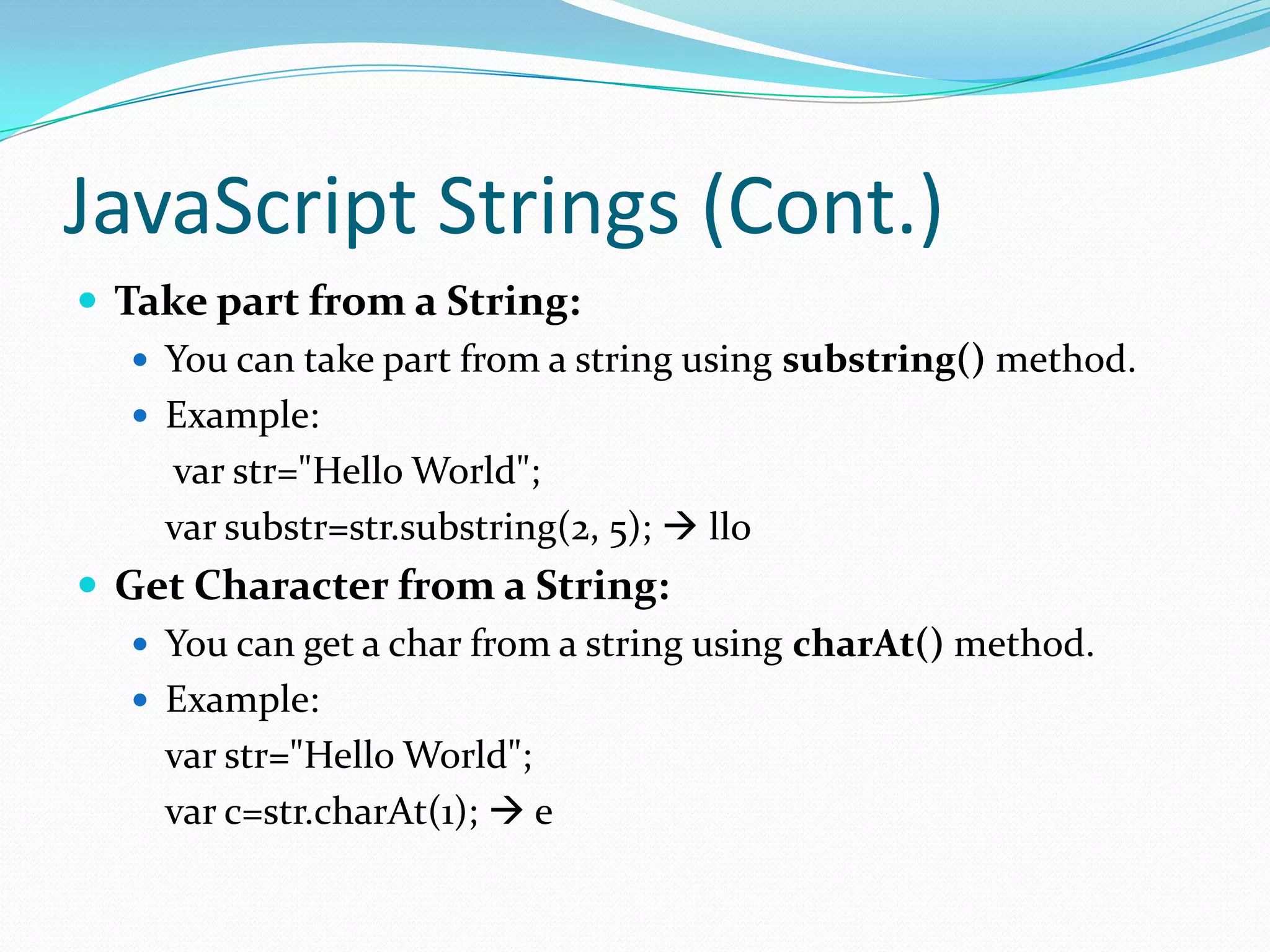 JavaScript Strings (Cont.)
 Take part from a String:
 You can take part from a string using substring() method.
 Example:
var str="Hello World";
var substr=str.substring(2, 5);  llo
 Get Character from a String:
 You can get a char from a string using charAt() method.
 Example:
var str="Hello World";
var c=str.charAt(1);  e

 