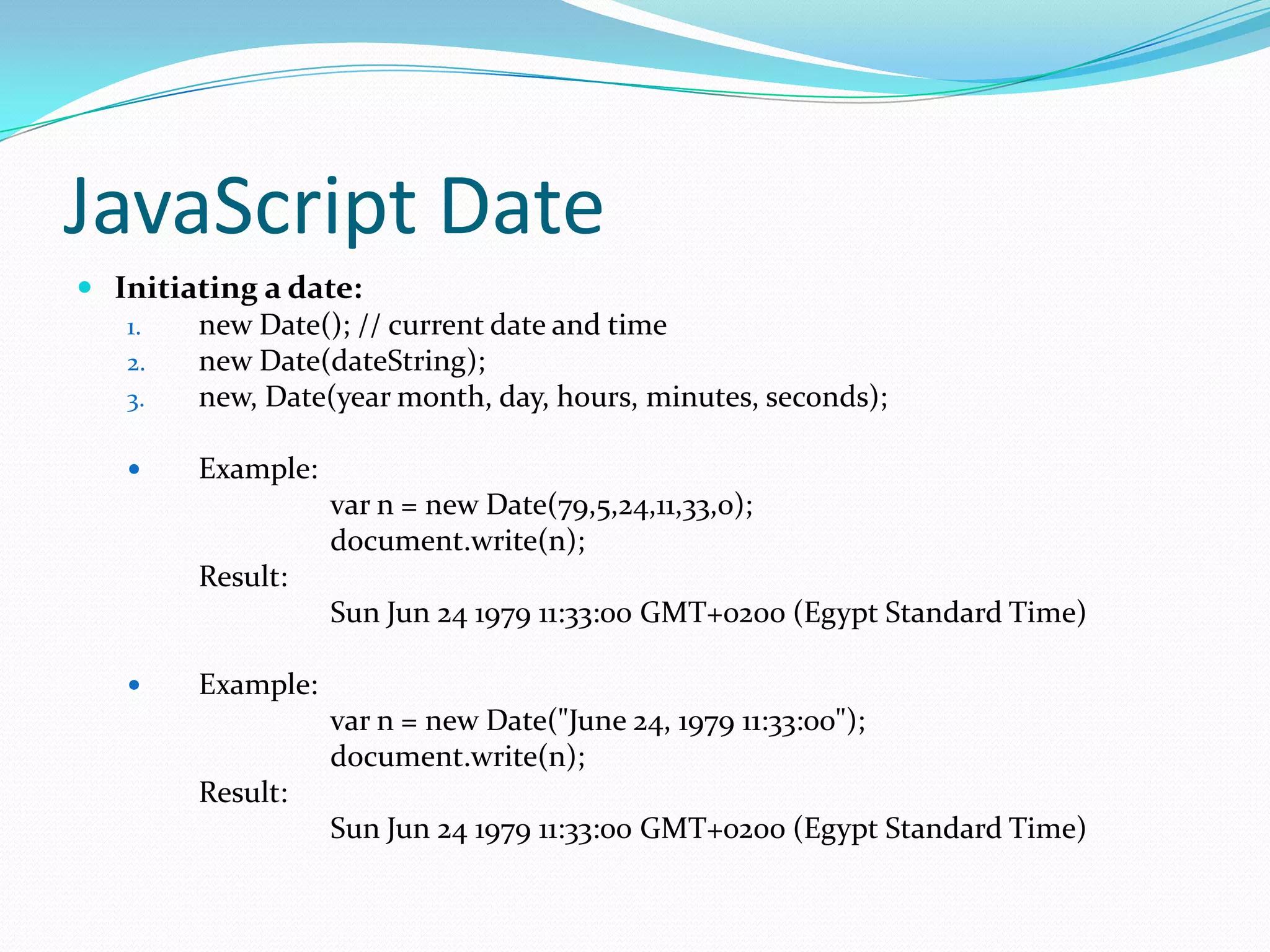 JavaScript Date
 Initiating a date:
1.
new Date(); // current date and time
2.
new Date(dateString);
3.
new, Date(year month, day, hours, minutes, seconds);


Example:
var n = new Date(79,5,24,11,33,o);
document.write(n);
Result:
Sun Jun 24 1979 11:33:00 GMT+0200 (Egypt Standard Time)



Example:
var n = new Date("June 24, 1979 11:33:00");
document.write(n);
Result:
Sun Jun 24 1979 11:33:00 GMT+0200 (Egypt Standard Time)

 