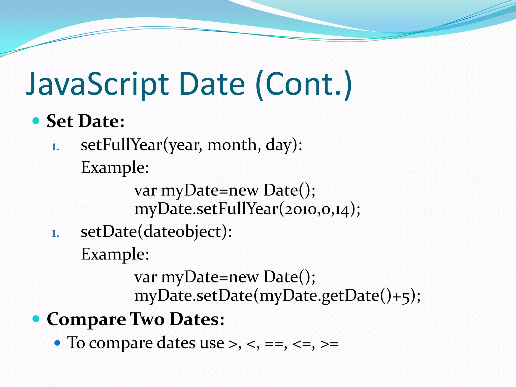 JavaScript Date (Cont.)
 Set Date:
1. setFullYear(year, month, day):
Example:
var myDate=new Date();
myDate.setFullYear(2010,0,14);
1. setDate(dateobject):
Example:
var myDate=new Date();
myDate.setDate(myDate.getDate()+5);
 Compare Two Dates:
 To compare dates use >, <, ==, <=, >=

 
