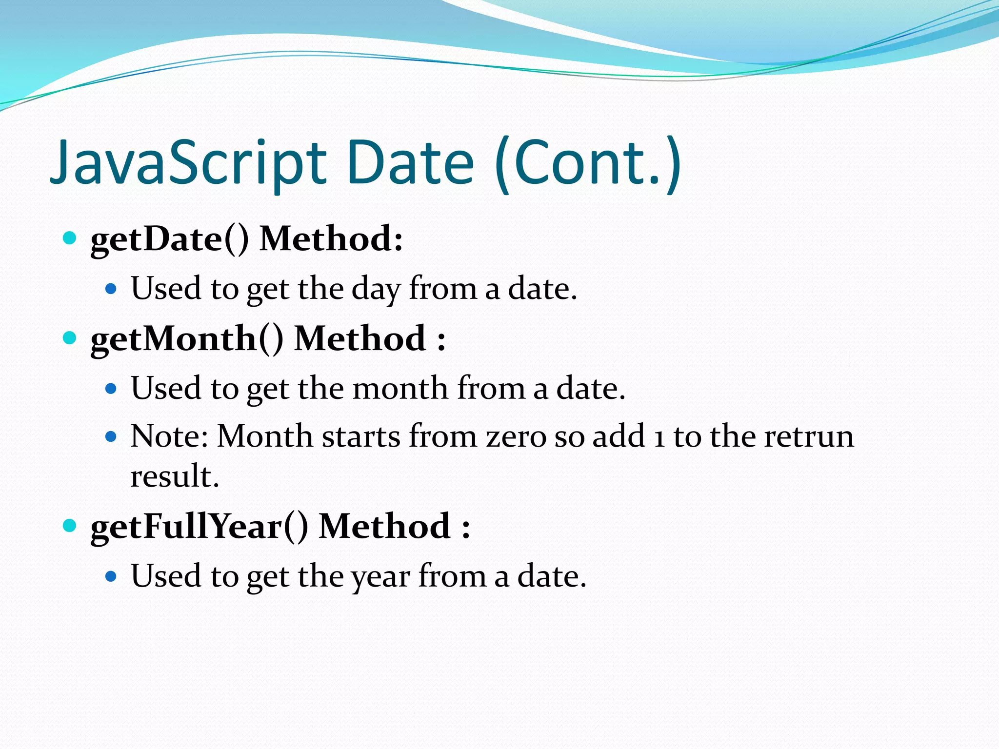 JavaScript Date (Cont.)
 getDate() Method:
 Used to get the day from a date.
 getMonth() Method :
 Used to get the month from a date.
 Note: Month starts from zero so add 1 to the retrun
result.
 getFullYear() Method :
 Used to get the year from a date.

 
