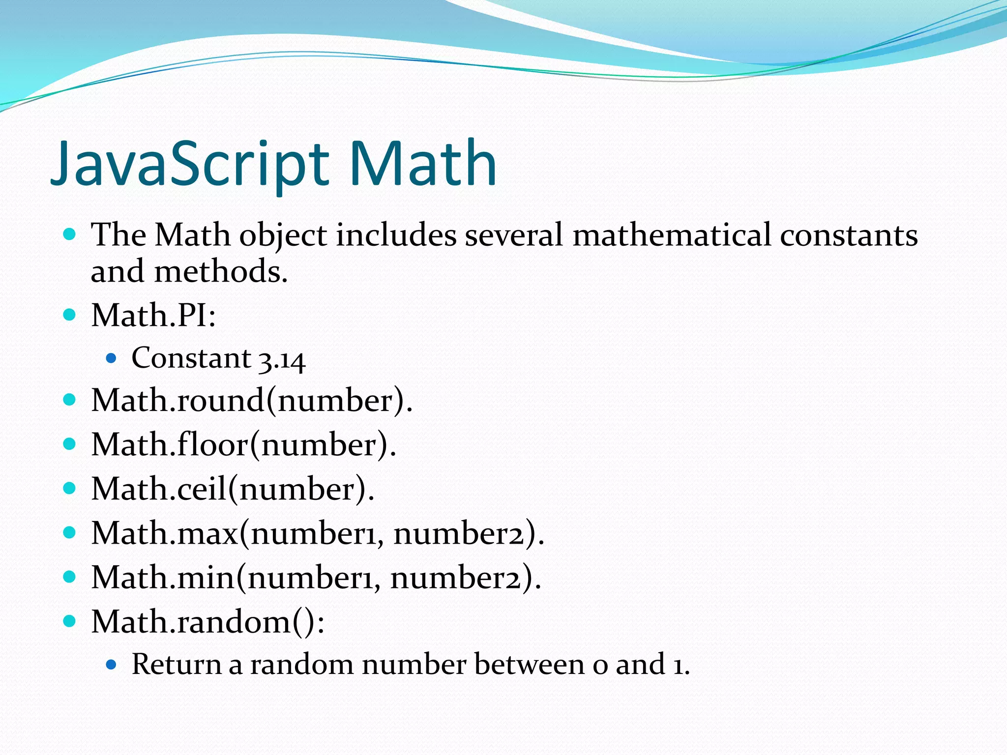 JavaScript Math
 The Math object includes several mathematical constants

and methods.
 Math.PI:
 Constant 3.14








Math.round(number).
Math.floor(number).
Math.ceil(number).
Math.max(number1, number2).
Math.min(number1, number2).
Math.random():
 Return a random number between 0 and 1.

 