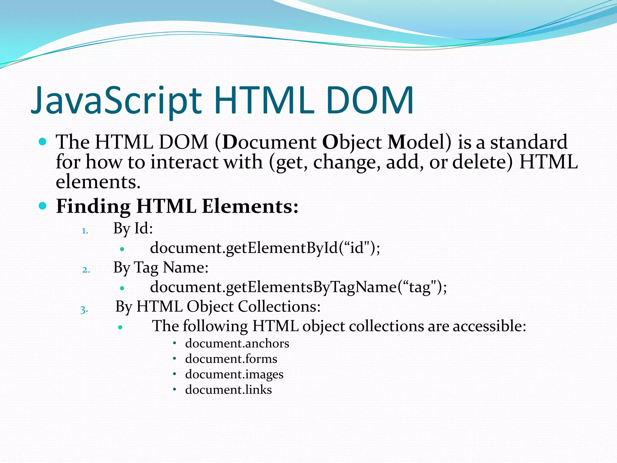 JavaScript HTML DOM
 The HTML DOM (Document Object Model) is a standard

for how to interact with (get, change, add, or delete) HTML
elements.
 Finding HTML Elements:
1.

2.
3.

By Id:

document.getElementById(“id");
By Tag Name:

document.getElementsByTagName(“tag");
By HTML Object Collections:

The following HTML object collections are accessible:
•
•
•
•

document.anchors
document.forms
document.images
document.links

 