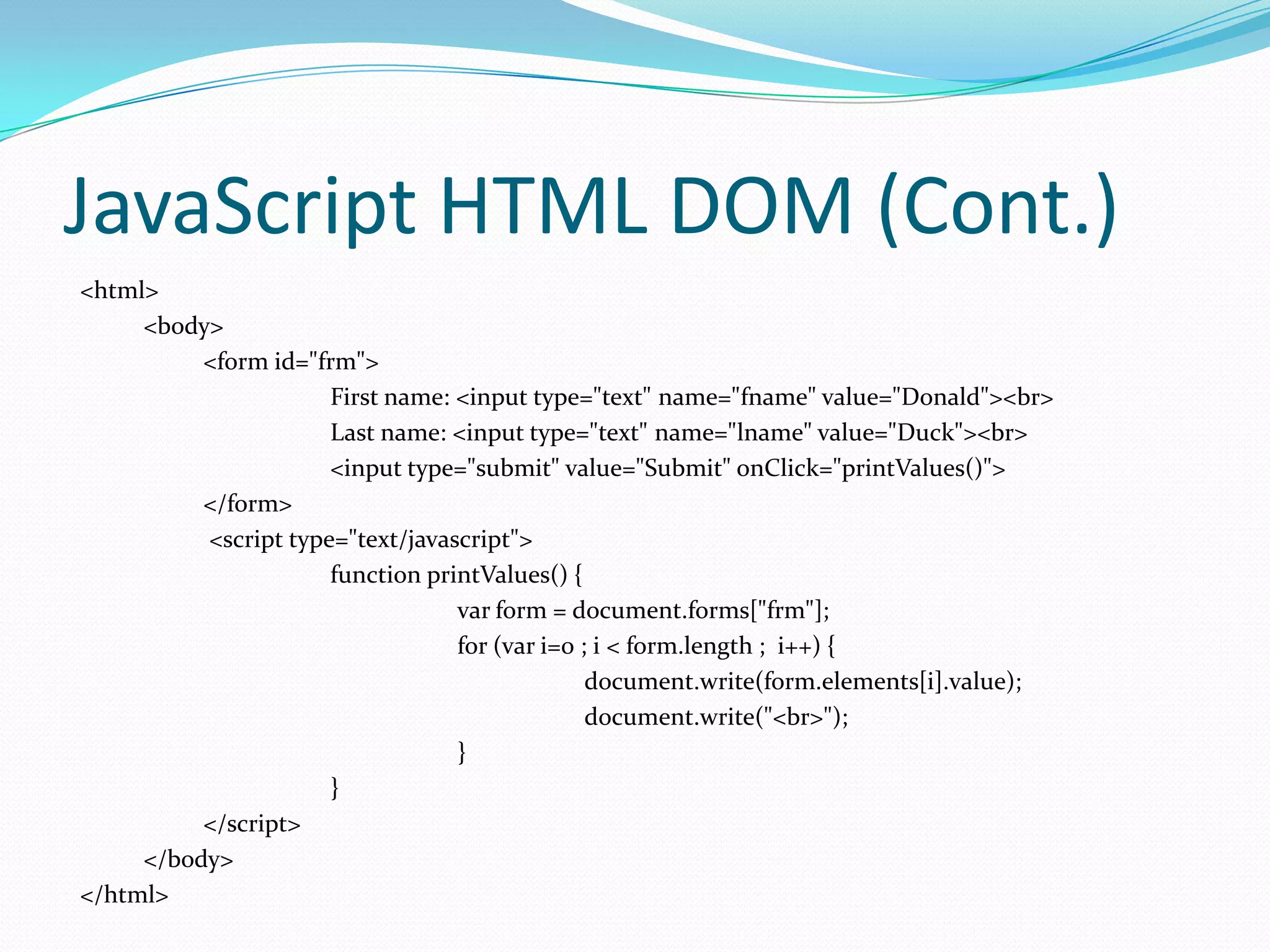 JavaScript HTML DOM (Cont.)
<html>
<body>
<form id="frm">
First name: <input type="text" name="fname" value="Donald"><br>
Last name: <input type="text" name="lname" value="Duck"><br>
<input type="submit" value="Submit" onClick="printValues()">
</form>
<script type="text/javascript">
function printValues() {
var form = document.forms["frm"];
for (var i=0 ; i < form.length ; i++) {
document.write(form.elements[i].value);
document.write("<br>");
}
}
</script>
</body>
</html>

 