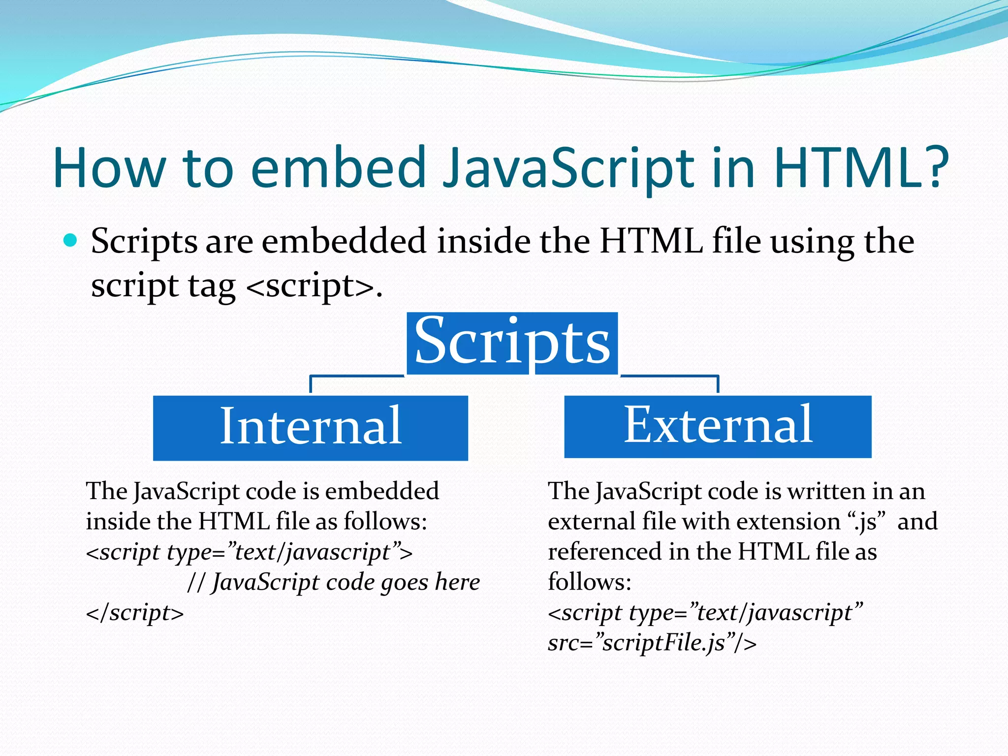 How to embed JavaScript in HTML?
 Scripts are embedded inside the HTML file using the

script tag <script>.

Scripts
Internal
The JavaScript code is embedded
inside the HTML file as follows:
<script type=”text/javascript”>
// JavaScript code goes here
</script>

External
The JavaScript code is written in an
external file with extension “.js” and
referenced in the HTML file as
follows:
<script type=”text/javascript”
src=”scriptFile.js”/>

 