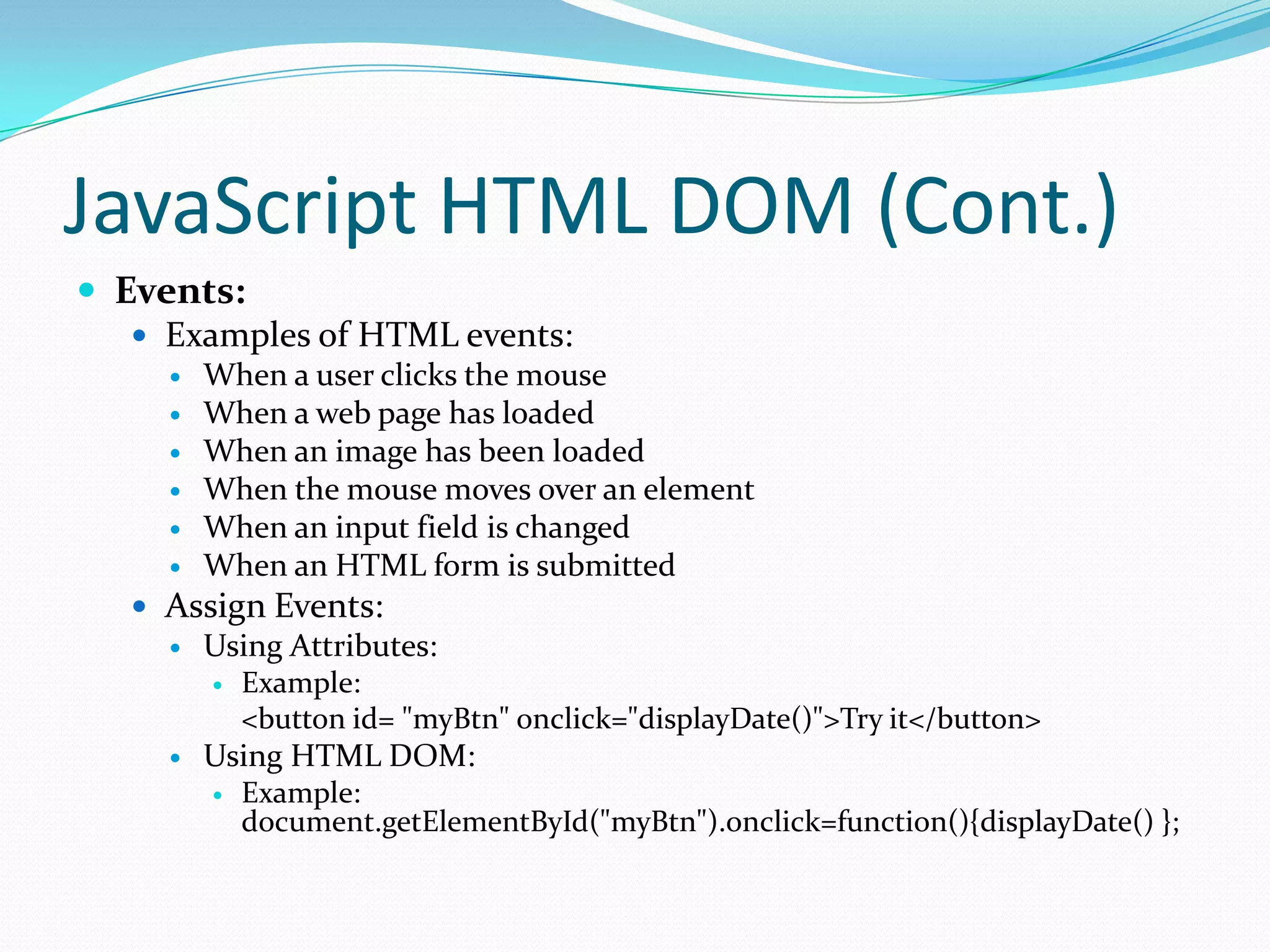 JavaScript HTML DOM (Cont.)
 Events:
 Examples of HTML events:







When a user clicks the mouse
When a web page has loaded
When an image has been loaded
When the mouse moves over an element
When an input field is changed
When an HTML form is submitted

 Assign Events:


Using Attributes:




Example:
<button id= "myBtn" onclick="displayDate()">Try it</button>

Using HTML DOM:


Example:
document.getElementById("myBtn").onclick=function(){displayDate() };

 