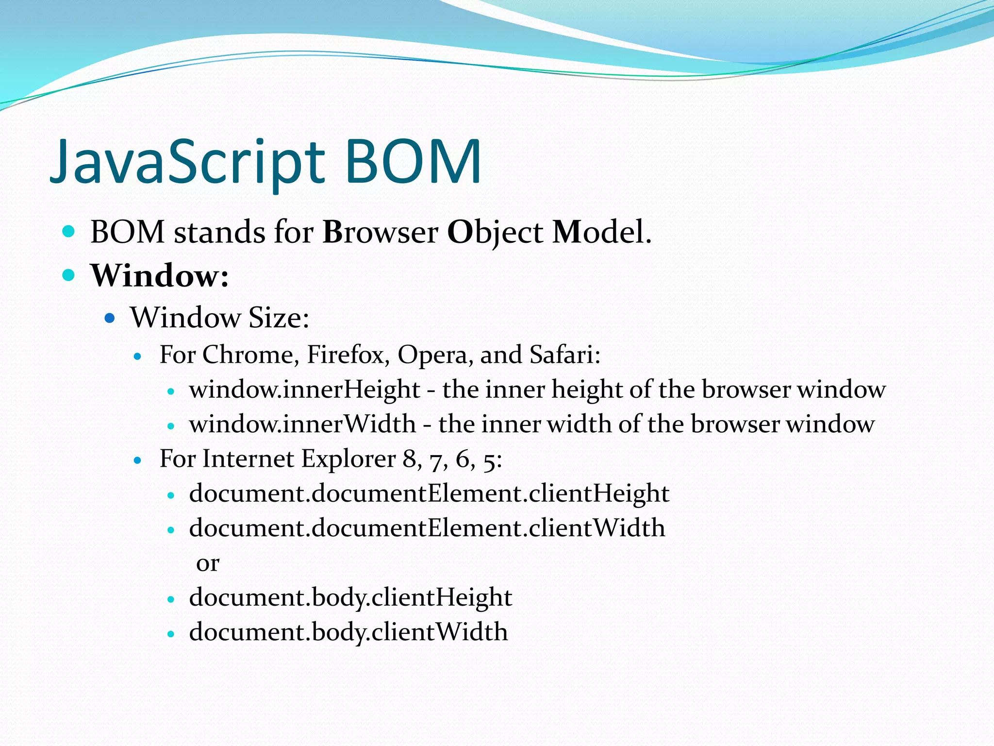 JavaScript BOM
 BOM stands for Browser Object Model.
 Window:
 Window Size:




For Chrome, Firefox, Opera, and Safari:
 window.innerHeight - the inner height of the browser window
 window.innerWidth - the inner width of the browser window
For Internet Explorer 8, 7, 6, 5:
 document.documentElement.clientHeight
 document.documentElement.clientWidth
or
 document.body.clientHeight
 document.body.clientWidth

 