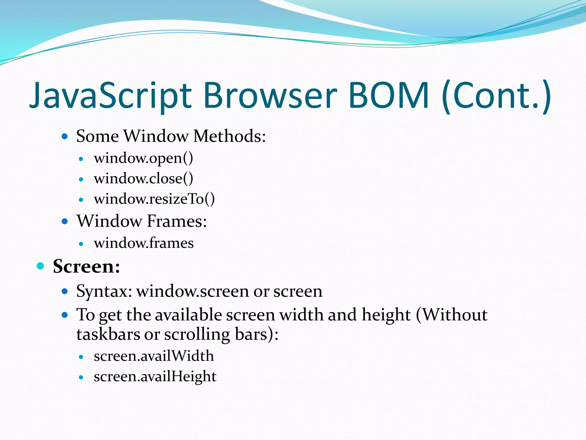 JavaScript Browser BOM (Cont.)
 Some Window Methods:
 window.open()
 window.close()
 window.resizeTo()
 Window Frames:
 window.frames

 Screen:
 Syntax: window.screen or screen
 To get the available screen width and height (Without
taskbars or scrolling bars):



screen.availWidth
screen.availHeight

 