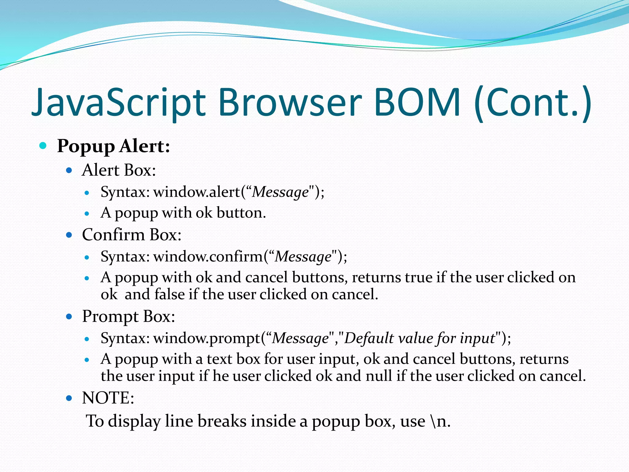 JavaScript Browser BOM (Cont.)
 Popup Alert:
 Alert Box:



Syntax: window.alert(“Message");
A popup with ok button.

 Confirm Box:



Syntax: window.confirm(“Message");
A popup with ok and cancel buttons, returns true if the user clicked on
ok and false if the user clicked on cancel.

 Prompt Box:



Syntax: window.prompt(“Message","Default value for input");
A popup with a text box for user input, ok and cancel buttons, returns
the user input if he user clicked ok and null if the user clicked on cancel.

 NOTE:

To display line breaks inside a popup box, use n.

 