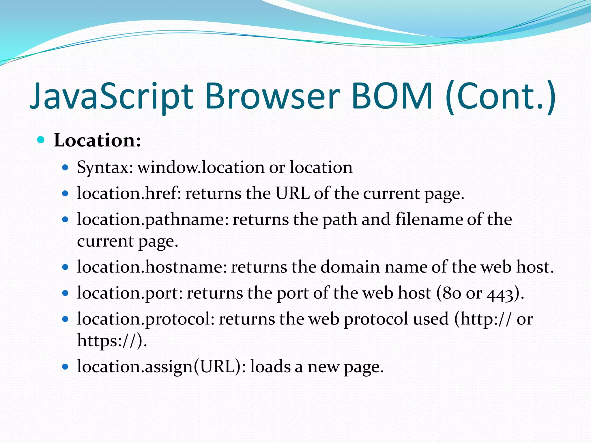 JavaScript Browser BOM (Cont.)
 Location:
 Syntax: window.location or location
 location.href: returns the URL of the current page.
 location.pathname: returns the path and filename of the
current page.
 location.hostname: returns the domain name of the web host.
 location.port: returns the port of the web host (80 or 443).
 location.protocol: returns the web protocol used (http:// or
https://).
 location.assign(URL): loads a new page.

 