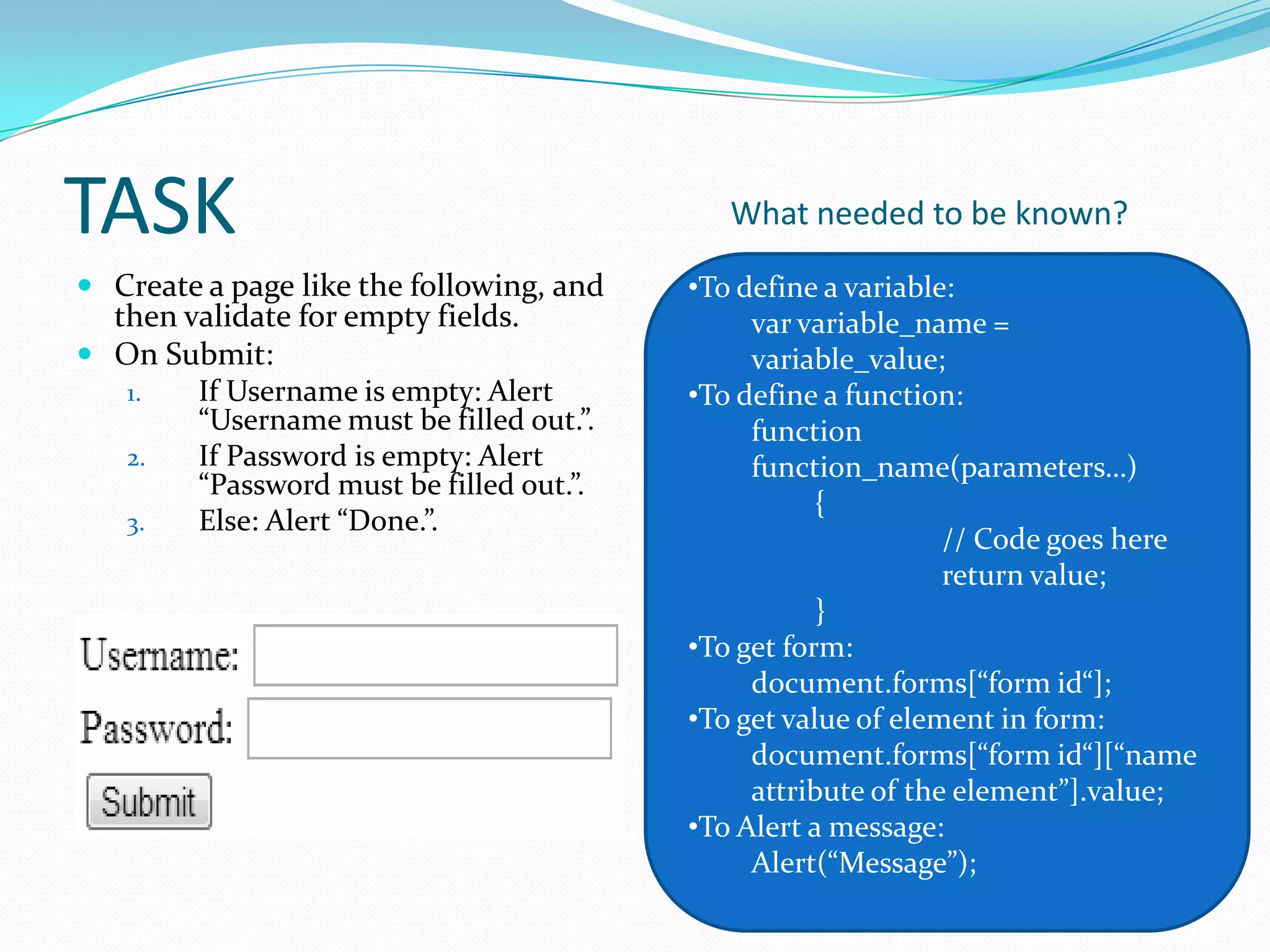 TASK
 Create a page like the following, and
then validate for empty fields.
 On Submit:
1.
If Username is empty: Alert
“Username must be filled out.”.
2.
If Password is empty: Alert
“Password must be filled out.”.
3.
Else: Alert “Done.”.

What needed to be known?
•To define a variable:
var variable_name =
variable_value;
•To define a function:
function
function_name(parameters…)
{
// Code goes here
return value;
}
•To get form:
document.forms[“form id“];
•To get value of element in form:
document.forms[“form id“][“name
attribute of the element”].value;
•To Alert a message:
Alert(“Message”);

 
