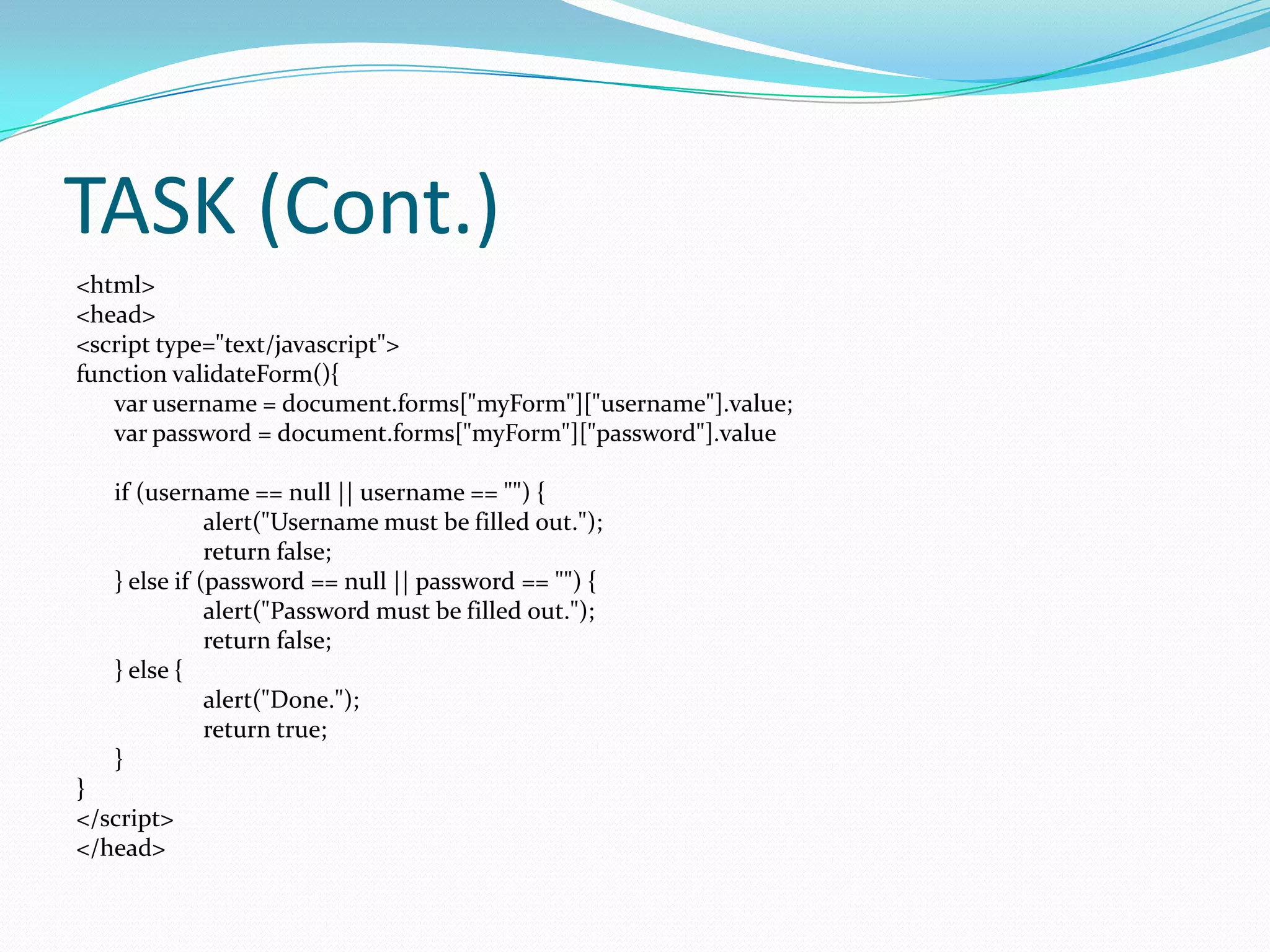 TASK (Cont.)
<html>
<head>
<script type="text/javascript">
function validateForm(){
var username = document.forms["myForm"]["username"].value;
var password = document.forms["myForm"]["password"].value
if (username == null || username == "") {
alert("Username must be filled out.");
return false;
} else if (password == null || password == "") {
alert("Password must be filled out.");
return false;
} else {
alert("Done.");
return true;
}
}
</script>
</head>

 