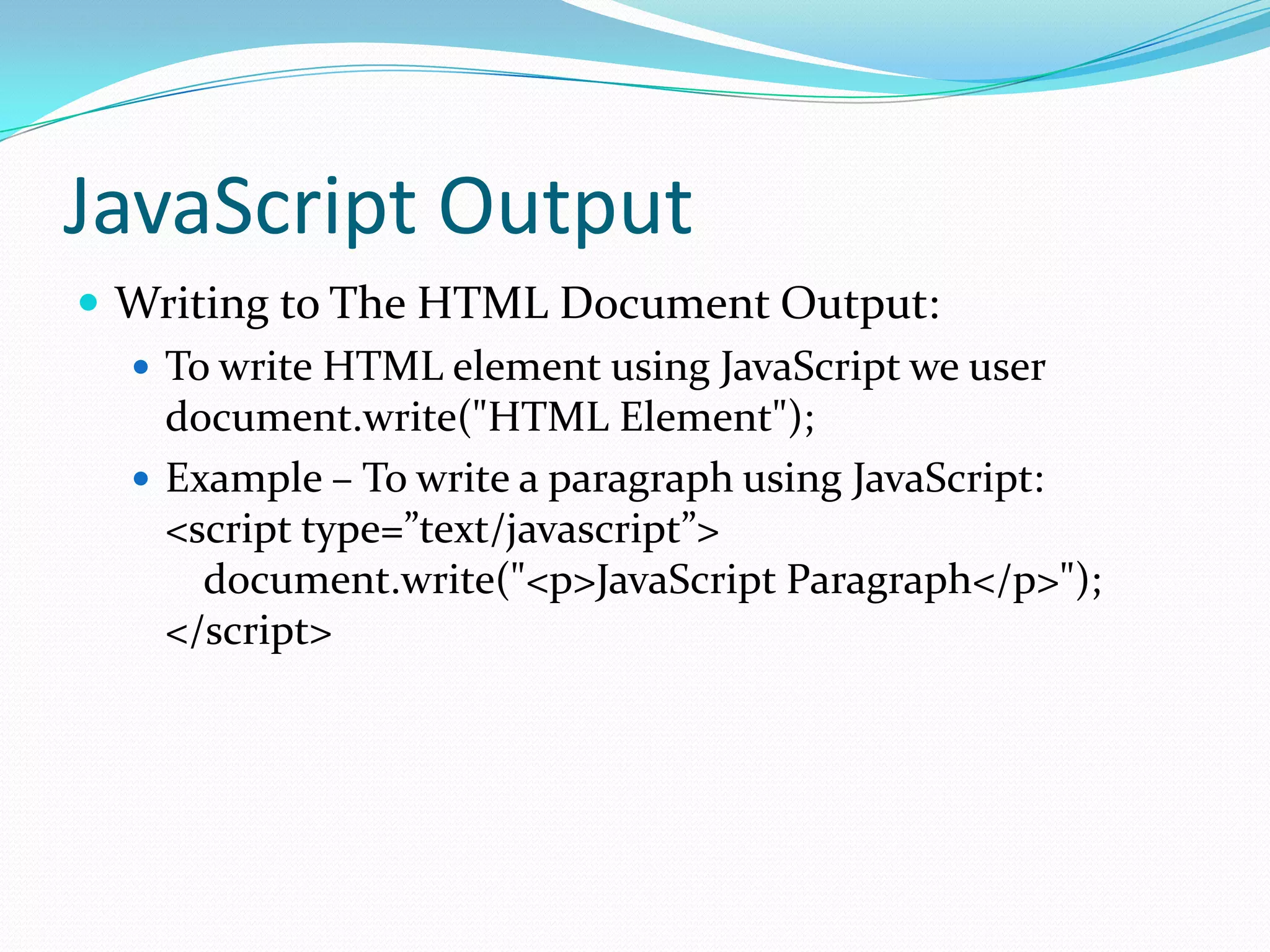 JavaScript Output
 Writing to The HTML Document Output:
 To write HTML element using JavaScript we user
document.write("HTML Element");
 Example – To write a paragraph using JavaScript:
<script type=”text/javascript”>
document.write("<p>JavaScript Paragraph</p>");
</script>

 